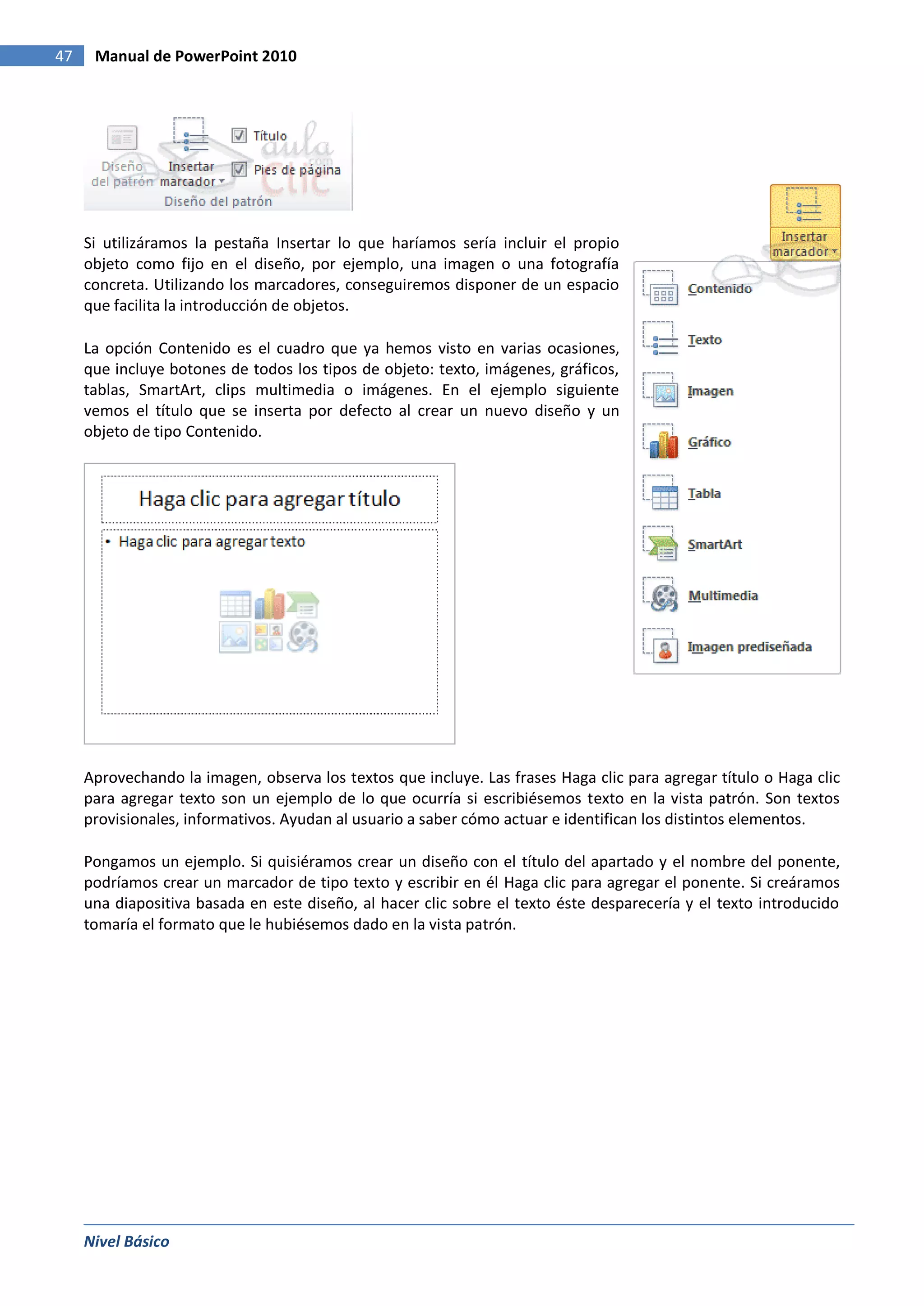 47    Manual de PowerPoint 2010




     Si utilizáramos la pestaña Insertar lo que haríamos sería incluir el propio
     objeto como fijo en el diseño, por ejemplo, una imagen o una fotografía
     concreta. Utilizando los marcadores, conseguiremos disponer de un espacio
     que facilita la introducción de objetos.

     La opción Contenido es el cuadro que ya hemos visto en varias ocasiones,
     que incluye botones de todos los tipos de objeto: texto, imágenes, gráficos,
     tablas, SmartArt, clips multimedia o imágenes. En el ejemplo siguiente
     vemos el título que se inserta por defecto al crear un nuevo diseño y un
     objeto de tipo Contenido.




     Aprovechando la imagen, observa los textos que incluye. Las frases Haga clic para agregar título o Haga clic
     para agregar texto son un ejemplo de lo que ocurría si escribiésemos texto en la vista patrón. Son textos
     provisionales, informativos. Ayudan al usuario a saber cómo actuar e identifican los distintos elementos.

     Pongamos un ejemplo. Si quisiéramos crear un diseño con el título del apartado y el nombre del ponente,
     podríamos crear un marcador de tipo texto y escribir en él Haga clic para agregar el ponente. Si creáramos
     una diapositiva basada en este diseño, al hacer clic sobre el texto éste desparecería y el texto introducido
     tomaría el formato que le hubiésemos dado en la vista patrón.




     Nivel Básico
 