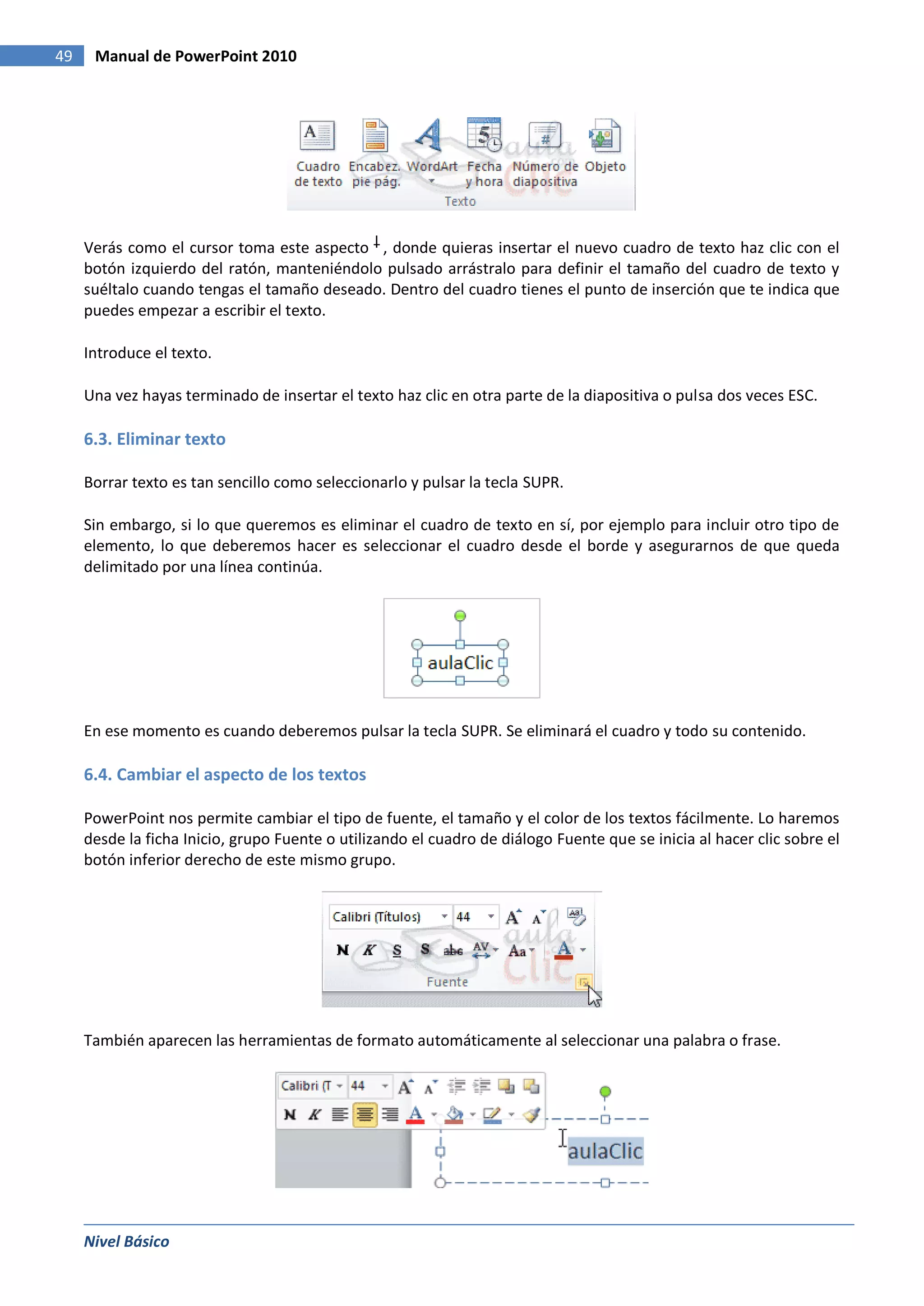 49    Manual de PowerPoint 2010




     Verás como el cursor toma este aspecto , donde quieras insertar el nuevo cuadro de texto haz clic con el
     botón izquierdo del ratón, manteniéndolo pulsado arrástralo para definir el tamaño del cuadro de texto y
     suéltalo cuando tengas el tamaño deseado. Dentro del cuadro tienes el punto de inserción que te indica que
     puedes empezar a escribir el texto.

     Introduce el texto.

     Una vez hayas terminado de insertar el texto haz clic en otra parte de la diapositiva o pulsa dos veces ESC.

     6.3. Eliminar texto

     Borrar texto es tan sencillo como seleccionarlo y pulsar la tecla SUPR.

     Sin embargo, si lo que queremos es eliminar el cuadro de texto en sí, por ejemplo para incluir otro tipo de
     elemento, lo que deberemos hacer es seleccionar el cuadro desde el borde y asegurarnos de que queda
     delimitado por una línea continúa.




     En ese momento es cuando deberemos pulsar la tecla SUPR. Se eliminará el cuadro y todo su contenido.

     6.4. Cambiar el aspecto de los textos

     PowerPoint nos permite cambiar el tipo de fuente, el tamaño y el color de los textos fácilmente. Lo haremos
     desde la ficha Inicio, grupo Fuente o utilizando el cuadro de diálogo Fuente que se inicia al hacer clic sobre el
     botón inferior derecho de este mismo grupo.




     También aparecen las herramientas de formato automáticamente al seleccionar una palabra o frase.




     Nivel Básico
 