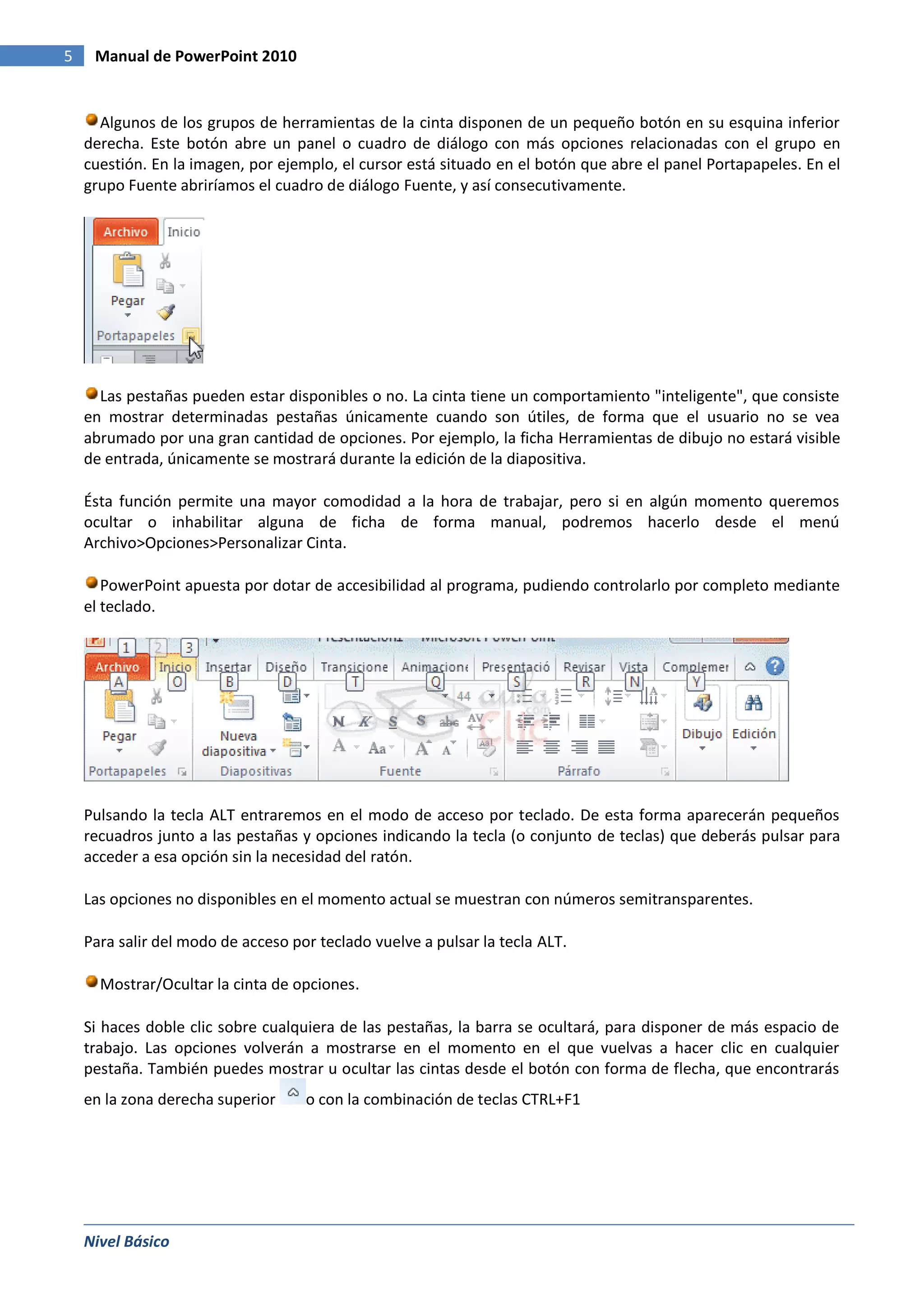 5    Manual de PowerPoint 2010


      Algunos de los grupos de herramientas de la cinta disponen de un pequeño botón en su esquina inferior
    derecha. Este botón abre un panel o cuadro de diálogo con más opciones relacionadas con el grupo en
    cuestión. En la imagen, por ejemplo, el cursor está situado en el botón que abre el panel Portapapeles. En el
    grupo Fuente abriríamos el cuadro de diálogo Fuente, y así consecutivamente.




      Las pestañas pueden estar disponibles o no. La cinta tiene un comportamiento "inteligente", que consiste
    en mostrar determinadas pestañas únicamente cuando son útiles, de forma que el usuario no se vea
    abrumado por una gran cantidad de opciones. Por ejemplo, la ficha Herramientas de dibujo no estará visible
    de entrada, únicamente se mostrará durante la edición de la diapositiva.

    Ésta función permite una mayor comodidad a la hora de trabajar, pero si en algún momento queremos
    ocultar o inhabilitar alguna de ficha de forma manual, podremos hacerlo desde el menú
    Archivo>Opciones>Personalizar Cinta.

       PowerPoint apuesta por dotar de accesibilidad al programa, pudiendo controlarlo por completo mediante
    el teclado.




    Pulsando la tecla ALT entraremos en el modo de acceso por teclado. De esta forma aparecerán pequeños
    recuadros junto a las pestañas y opciones indicando la tecla (o conjunto de teclas) que deberás pulsar para
    acceder a esa opción sin la necesidad del ratón.

    Las opciones no disponibles en el momento actual se muestran con números semitransparentes.

    Para salir del modo de acceso por teclado vuelve a pulsar la tecla ALT.

      Mostrar/Ocultar la cinta de opciones.

    Si haces doble clic sobre cualquiera de las pestañas, la barra se ocultará, para disponer de más espacio de
    trabajo. Las opciones volverán a mostrarse en el momento en el que vuelvas a hacer clic en cualquier
    pestaña. También puedes mostrar u ocultar las cintas desde el botón con forma de flecha, que encontrarás
    en la zona derecha superior     o con la combinación de teclas CTRL+F1




    Nivel Básico
 