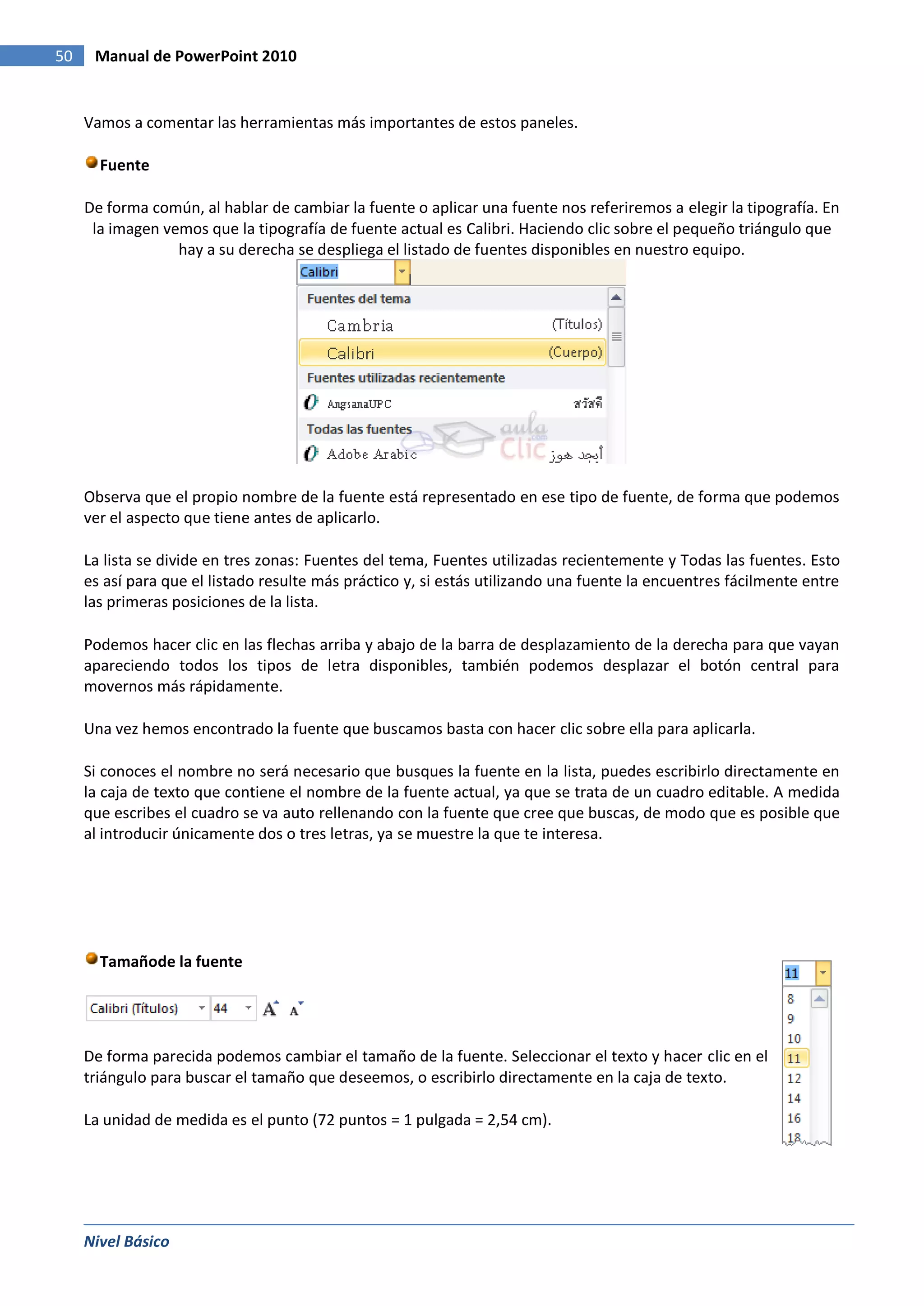 50    Manual de PowerPoint 2010


     Vamos a comentar las herramientas más importantes de estos paneles.

       Fuente

     De forma común, al hablar de cambiar la fuente o aplicar una fuente nos referiremos a elegir la tipografía. En
      la imagen vemos que la tipografía de fuente actual es Calibri. Haciendo clic sobre el pequeño triángulo que
                  hay a su derecha se despliega el listado de fuentes disponibles en nuestro equipo.




     Observa que el propio nombre de la fuente está representado en ese tipo de fuente, de forma que podemos
     ver el aspecto que tiene antes de aplicarlo.

     La lista se divide en tres zonas: Fuentes del tema, Fuentes utilizadas recientemente y Todas las fuentes. Esto
     es así para que el listado resulte más práctico y, si estás utilizando una fuente la encuentres fácilmente entre
     las primeras posiciones de la lista.

     Podemos hacer clic en las flechas arriba y abajo de la barra de desplazamiento de la derecha para que vayan
     apareciendo todos los tipos de letra disponibles, también podemos desplazar el botón central para
     movernos más rápidamente.

     Una vez hemos encontrado la fuente que buscamos basta con hacer clic sobre ella para aplicarla.

     Si conoces el nombre no será necesario que busques la fuente en la lista, puedes escribirlo directamente en
     la caja de texto que contiene el nombre de la fuente actual, ya que se trata de un cuadro editable. A medida
     que escribes el cuadro se va auto rellenando con la fuente que cree que buscas, de modo que es posible que
     al introducir únicamente dos o tres letras, ya se muestre la que te interesa.




       Tamañode la fuente




     De forma parecida podemos cambiar el tamaño de la fuente. Seleccionar el texto y hacer clic en el
     triángulo para buscar el tamaño que deseemos, o escribirlo directamente en la caja de texto.

     La unidad de medida es el punto (72 puntos = 1 pulgada = 2,54 cm).




     Nivel Básico
 