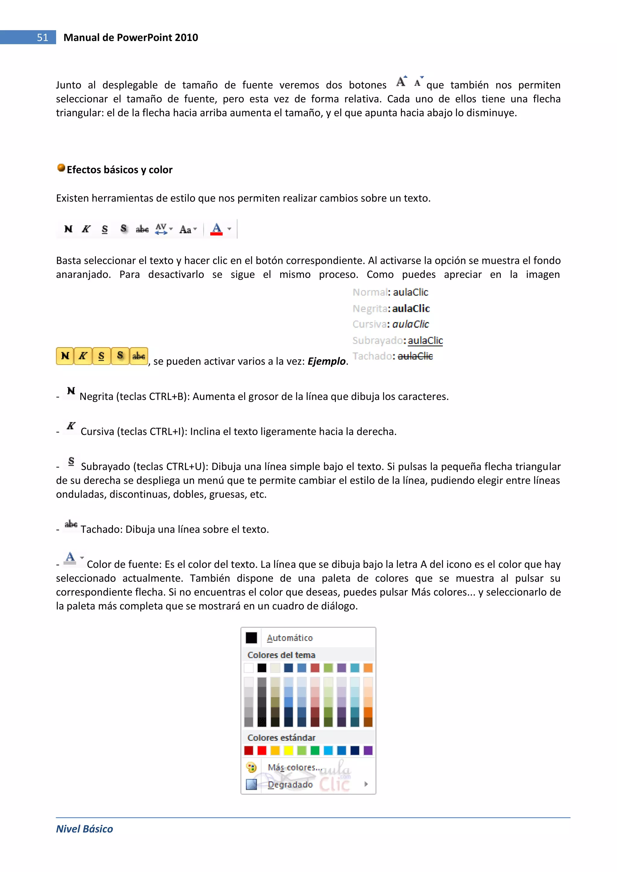 51       Manual de PowerPoint 2010



     Junto al desplegable de tamaño de fuente veremos dos botones                      que también nos permiten
     seleccionar el tamaño de fuente, pero esta vez de forma relativa. Cada uno de ellos tiene una flecha
     triangular: el de la flecha hacia arriba aumenta el tamaño, y el que apunta hacia abajo lo disminuye.




         Efectos básicos y color

     Existen herramientas de estilo que nos permiten realizar cambios sobre un texto.




     Basta seleccionar el texto y hacer clic en el botón correspondiente. Al activarse la opción se muestra el fondo
     anaranjado. Para desactivarlo se sigue el mismo proceso. Como puedes apreciar en la imagen




                           , se pueden activar varios a la vez: Ejemplo.


     -     Negrita (teclas CTRL+B): Aumenta el grosor de la línea que dibuja los caracteres.


     -      Cursiva (teclas CTRL+I): Inclina el texto ligeramente hacia la derecha.


     -    Subrayado (teclas CTRL+U): Dibuja una línea simple bajo el texto. Si pulsas la pequeña flecha triangular
     de su derecha se despliega un menú que te permite cambiar el estilo de la línea, pudiendo elegir entre líneas
     onduladas, discontinuas, dobles, gruesas, etc.


     -      Tachado: Dibuja una línea sobre el texto.


     -      Color de fuente: Es el color del texto. La línea que se dibuja bajo la letra A del icono es el color que hay
     seleccionado actualmente. También dispone de una paleta de colores que se muestra al pulsar su
     correspondiente flecha. Si no encuentras el color que deseas, puedes pulsar Más colores... y seleccionarlo de
     la paleta más completa que se mostrará en un cuadro de diálogo.




     Nivel Básico
 