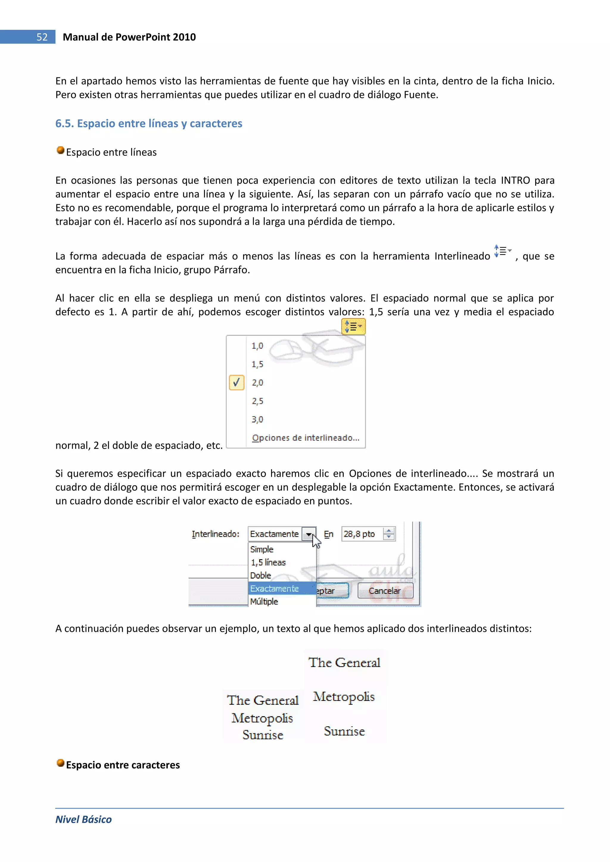52    Manual de PowerPoint 2010


     En el apartado hemos visto las herramientas de fuente que hay visibles en la cinta, dentro de la ficha Inicio.
     Pero existen otras herramientas que puedes utilizar en el cuadro de diálogo Fuente.

     6.5. Espacio entre líneas y caracteres

       Espacio entre líneas

     En ocasiones las personas que tienen poca experiencia con editores de texto utilizan la tecla INTRO para
     aumentar el espacio entre una línea y la siguiente. Así, las separan con un párrafo vacío que no se utiliza.
     Esto no es recomendable, porque el programa lo interpretará como un párrafo a la hora de aplicarle estilos y
     trabajar con él. Hacerlo así nos supondrá a la larga una pérdida de tiempo.


     La forma adecuada de espaciar más o menos las líneas es con la herramienta Interlineado              , que se
     encuentra en la ficha Inicio, grupo Párrafo.

     Al hacer clic en ella se despliega un menú con distintos valores. El espaciado normal que se aplica por
     defecto es 1. A partir de ahí, podemos escoger distintos valores: 1,5 sería una vez y media el espaciado




     normal, 2 el doble de espaciado, etc.

     Si queremos especificar un espaciado exacto haremos clic en Opciones de interlineado.... Se mostrará un
     cuadro de diálogo que nos permitirá escoger en un desplegable la opción Exactamente. Entonces, se activará
     un cuadro donde escribir el valor exacto de espaciado en puntos.




     A continuación puedes observar un ejemplo, un texto al que hemos aplicado dos interlineados distintos:




       Espacio entre caracteres



     Nivel Básico
 