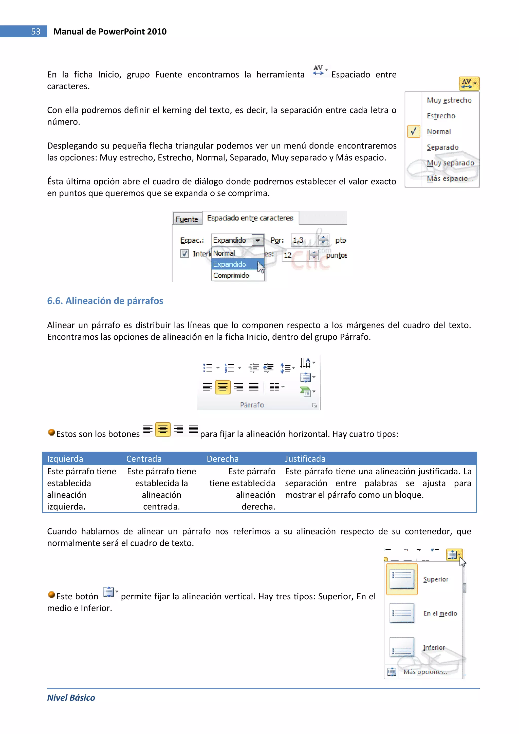 53    Manual de PowerPoint 2010



     En la ficha Inicio, grupo Fuente encontramos la herramienta                  Espaciado entre
     caracteres.

     Con ella podremos definir el kerning del texto, es decir, la separación entre cada letra o
     número.

     Desplegando su pequeña flecha triangular podemos ver un menú donde encontraremos
     las opciones: Muy estrecho, Estrecho, Normal, Separado, Muy separado y Más espacio.

     Ésta última opción abre el cuadro de diálogo donde podremos establecer el valor exacto
     en puntos que queremos que se expanda o se comprima.




     6.6. Alineación de párrafos

     Alinear un párrafo es distribuir las líneas que lo componen respecto a los márgenes del cuadro del texto.
     Encontramos las opciones de alineación en la ficha Inicio, dentro del grupo Párrafo.




       Estos son los botones                   para fijar la alineación horizontal. Hay cuatro tipos:

     Izquierda            Centrada              Derecha               Justificada
     Este párrafo tiene   Este párrafo tiene         Este párrafo     Este párrafo tiene una alineación justificada. La
     establecida            establecida la      tiene establecida     separación entre palabras se ajusta para
     alineación               alineación               alineación     mostrar el párrafo como un bloque.
     izquierda.               centrada.                  derecha.

     Cuando hablamos de alinear un párrafo nos referimos a su alineación respecto de su contenedor, que
     normalmente será el cuadro de texto.




      Este botón       permite fijar la alineación vertical. Hay tres tipos: Superior, En el
     medio e Inferior.




     Nivel Básico
 