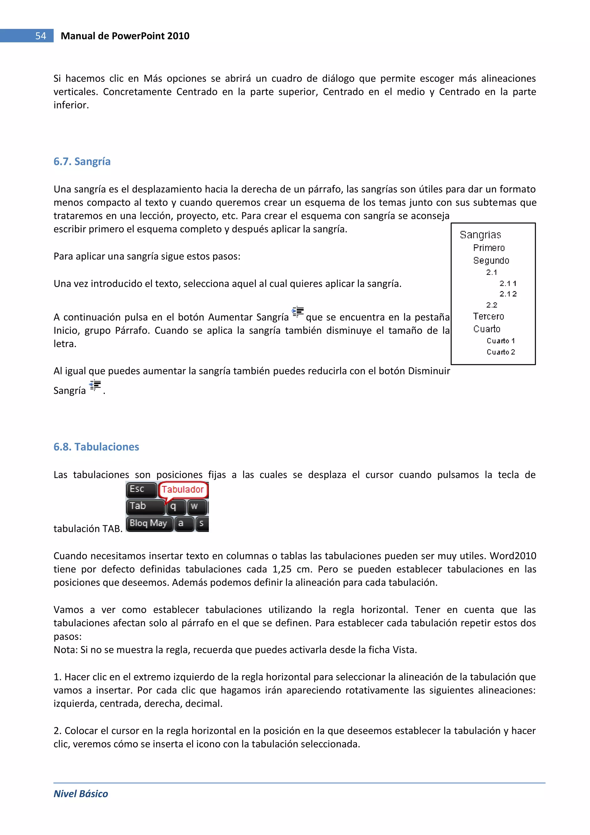 54    Manual de PowerPoint 2010


     Si hacemos clic en Más opciones se abrirá un cuadro de diálogo que permite escoger más alineaciones
     verticales. Concretamente Centrado en la parte superior, Centrado en el medio y Centrado en la parte
     inferior.




     6.7. Sangría

     Una sangría es el desplazamiento hacia la derecha de un párrafo, las sangrías son útiles para dar un formato
     menos compacto al texto y cuando queremos crear un esquema de los temas junto con sus subtemas que
     trataremos en una lección, proyecto, etc. Para crear el esquema con sangría se aconseja
     escribir primero el esquema completo y después aplicar la sangría.

     Para aplicar una sangría sigue estos pasos:

     Una vez introducido el texto, selecciona aquel al cual quieres aplicar la sangría.


     A continuación pulsa en el botón Aumentar Sangría      que se encuentra en la pestaña
     Inicio, grupo Párrafo. Cuando se aplica la sangría también disminuye el tamaño de la
     letra.

     Al igual que puedes aumentar la sangría también puedes reducirla con el botón Disminuir
     Sangría    .




     6.8. Tabulaciones

     Las tabulaciones son posiciones fijas a las cuales se desplaza el cursor cuando pulsamos la tecla de



     tabulación TAB.

     Cuando necesitamos insertar texto en columnas o tablas las tabulaciones pueden ser muy utiles. Word2010
     tiene por defecto definidas tabulaciones cada 1,25 cm. Pero se pueden establecer tabulaciones en las
     posiciones que deseemos. Además podemos definir la alineación para cada tabulación.

     Vamos a ver como establecer tabulaciones utilizando la regla horizontal. Tener en cuenta que las
     tabulaciones afectan solo al párrafo en el que se definen. Para establecer cada tabulación repetir estos dos
     pasos:
     Nota: Si no se muestra la regla, recuerda que puedes activarla desde la ficha Vista.

     1. Hacer clic en el extremo izquierdo de la regla horizontal para seleccionar la alineación de la tabulación que
     vamos a insertar. Por cada clic que hagamos irán apareciendo rotativamente las siguientes alineaciones:
     izquierda, centrada, derecha, decimal.

     2. Colocar el cursor en la regla horizontal en la posición en la que deseemos establecer la tabulación y hacer
     clic, veremos cómo se inserta el icono con la tabulación seleccionada.



     Nivel Básico
 