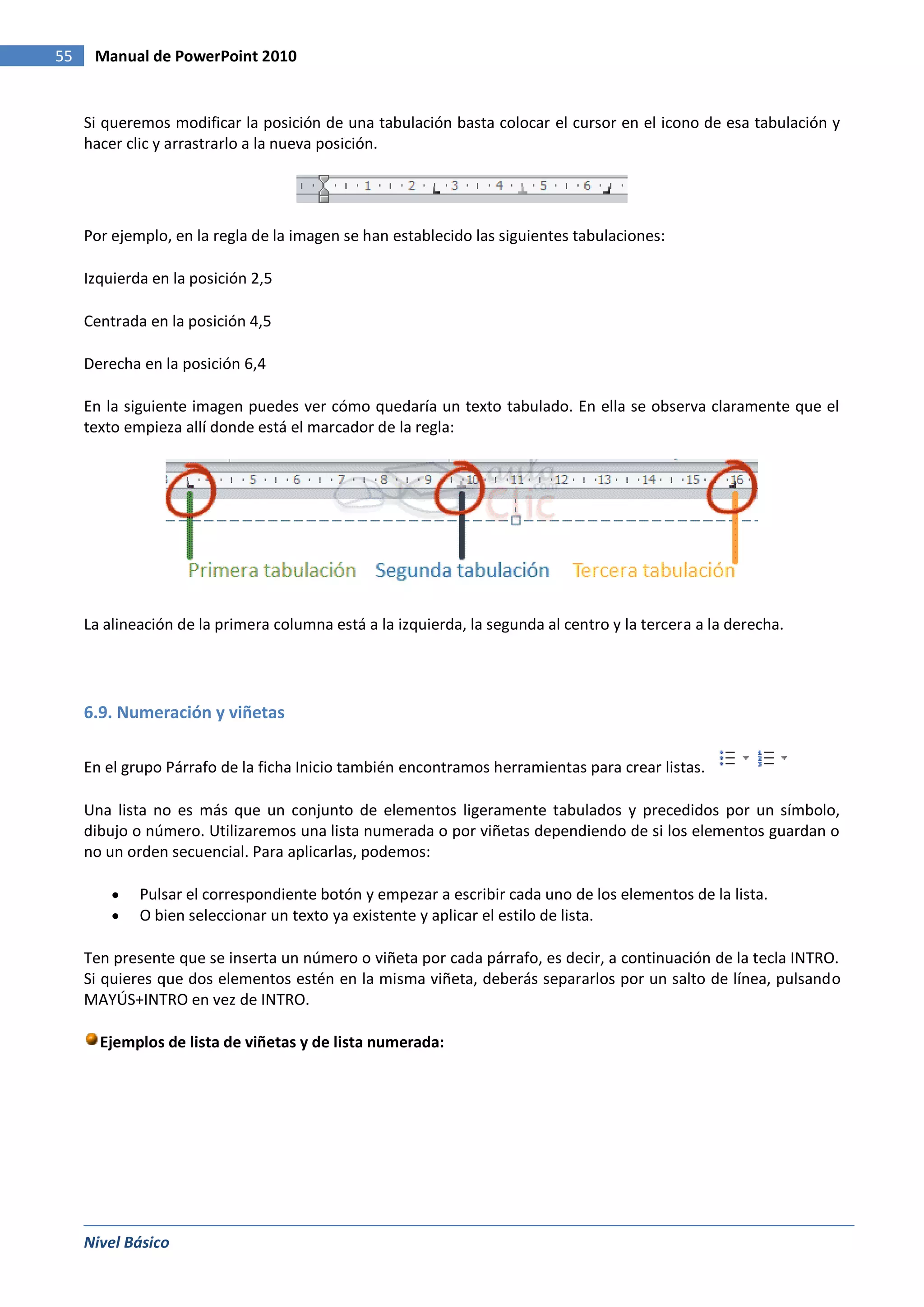 55    Manual de PowerPoint 2010


     Si queremos modificar la posición de una tabulación basta colocar el cursor en el icono de esa tabulación y
     hacer clic y arrastrarlo a la nueva posición.




     Por ejemplo, en la regla de la imagen se han establecido las siguientes tabulaciones:

     Izquierda en la posición 2,5

     Centrada en la posición 4,5

     Derecha en la posición 6,4

     En la siguiente imagen puedes ver cómo quedaría un texto tabulado. En ella se observa claramente que el
     texto empieza allí donde está el marcador de la regla:




     La alineación de la primera columna está a la izquierda, la segunda al centro y la tercera a la derecha.




     6.9. Numeración y viñetas

     En el grupo Párrafo de la ficha Inicio también encontramos herramientas para crear listas.

     Una lista no es más que un conjunto de elementos ligeramente tabulados y precedidos por un símbolo,
     dibujo o número. Utilizaremos una lista numerada o por viñetas dependiendo de si los elementos guardan o
     no un orden secuencial. Para aplicarlas, podemos:

             Pulsar el correspondiente botón y empezar a escribir cada uno de los elementos de la lista.
             O bien seleccionar un texto ya existente y aplicar el estilo de lista.

     Ten presente que se inserta un número o viñeta por cada párrafo, es decir, a continuación de la tecla INTRO.
     Si quieres que dos elementos estén en la misma viñeta, deberás separarlos por un salto de línea, pulsando
     MAYÚS+INTRO en vez de INTRO.

       Ejemplos de lista de viñetas y de lista numerada:




     Nivel Básico
 