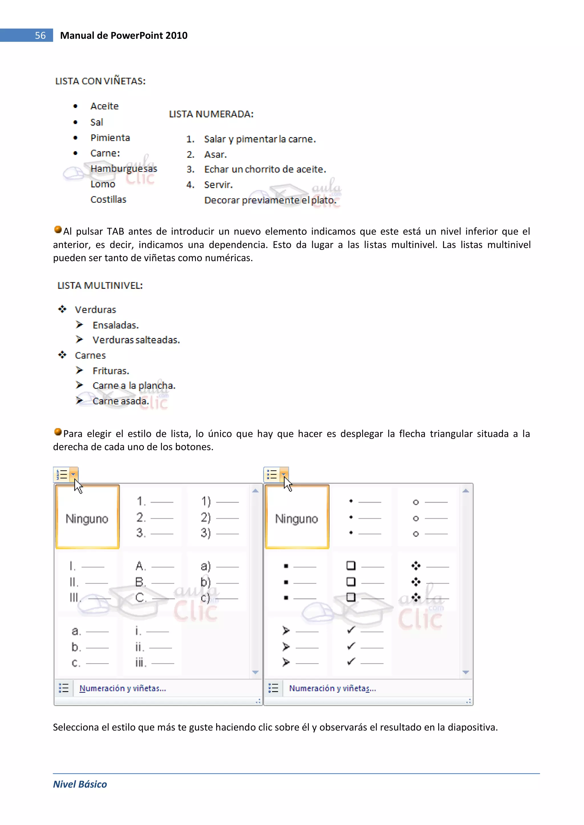 56    Manual de PowerPoint 2010




       Al pulsar TAB antes de introducir un nuevo elemento indicamos que este está un nivel inferior que el
     anterior, es decir, indicamos una dependencia. Esto da lugar a las listas multinivel. Las listas multinivel
     pueden ser tanto de viñetas como numéricas.




       Para elegir el estilo de lista, lo único que hay que hacer es desplegar la flecha triangular situada a la
     derecha de cada uno de los botones.




     Selecciona el estilo que más te guste haciendo clic sobre él y observarás el resultado en la diapositiva.




     Nivel Básico
 