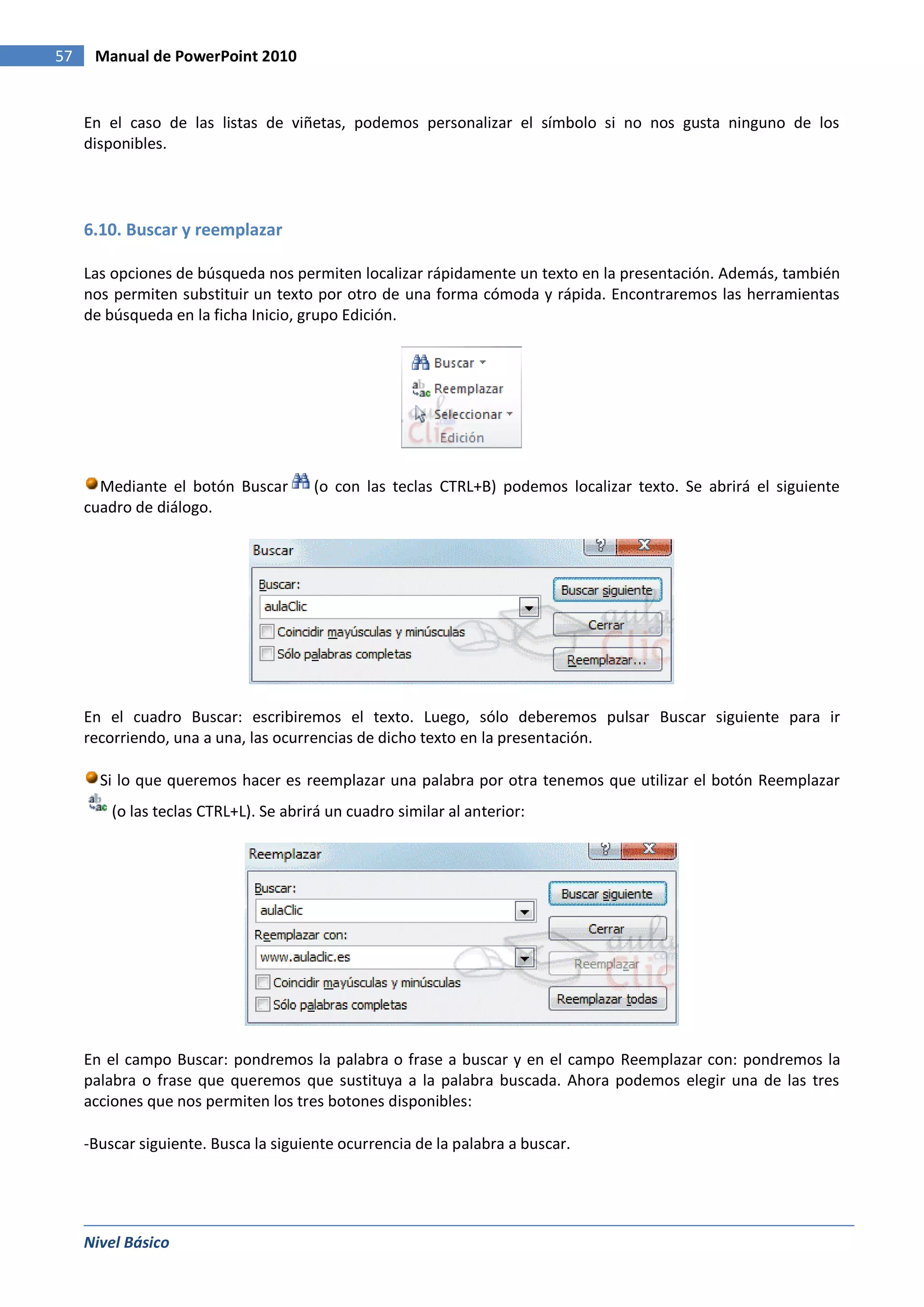 57    Manual de PowerPoint 2010


     En el caso de las listas de viñetas, podemos personalizar el símbolo si no nos gusta ninguno de los
     disponibles.




     6.10. Buscar y reemplazar

     Las opciones de búsqueda nos permiten localizar rápidamente un texto en la presentación. Además, también
     nos permiten substituir un texto por otro de una forma cómoda y rápida. Encontraremos las herramientas
     de búsqueda en la ficha Inicio, grupo Edición.




       Mediante el botón Buscar        (o con las teclas CTRL+B) podemos localizar texto. Se abrirá el siguiente
     cuadro de diálogo.




     En el cuadro Buscar: escribiremos el texto. Luego, sólo deberemos pulsar Buscar siguiente para ir
     recorriendo, una a una, las ocurrencias de dicho texto en la presentación.

       Si lo que queremos hacer es reemplazar una palabra por otra tenemos que utilizar el botón Reemplazar
         (o las teclas CTRL+L). Se abrirá un cuadro similar al anterior:




     En el campo Buscar: pondremos la palabra o frase a buscar y en el campo Reemplazar con: pondremos la
     palabra o frase que queremos que sustituya a la palabra buscada. Ahora podemos elegir una de las tres
     acciones que nos permiten los tres botones disponibles:

     -Buscar siguiente. Busca la siguiente ocurrencia de la palabra a buscar.




     Nivel Básico
 