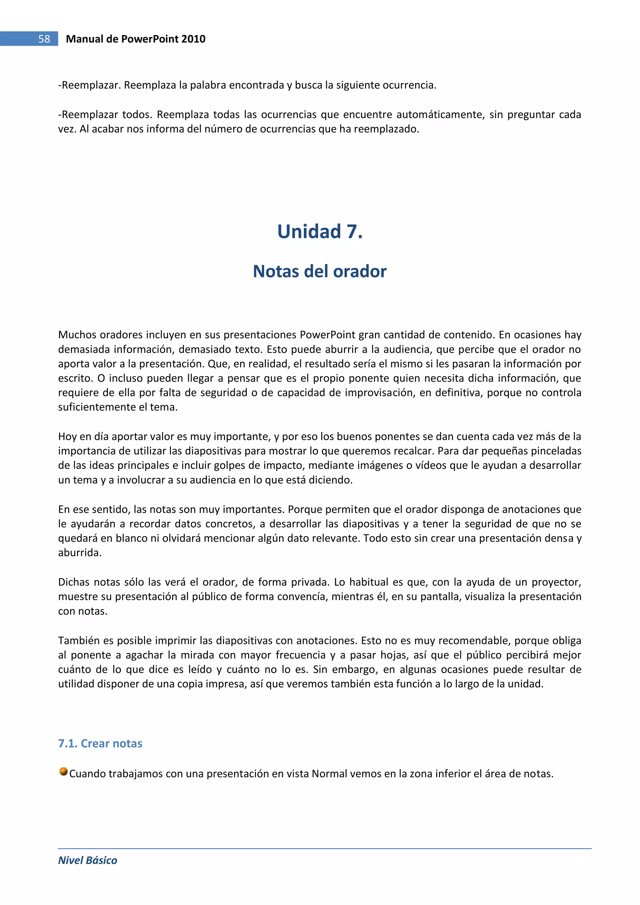58    Manual de PowerPoint 2010


     -Reemplazar. Reemplaza la palabra encontrada y busca la siguiente ocurrencia.

     -Reemplazar todos. Reemplaza todas las ocurrencias que encuentre automáticamente, sin preguntar cada
     vez. Al acabar nos informa del número de ocurrencias que ha reemplazado.




                                                   Unidad 7.
                                              Notas del orador


     Muchos oradores incluyen en sus presentaciones PowerPoint gran cantidad de contenido. En ocasiones hay
     demasiada información, demasiado texto. Esto puede aburrir a la audiencia, que percibe que el orador no
     aporta valor a la presentación. Que, en realidad, el resultado sería el mismo si les pasaran la información por
     escrito. O incluso pueden llegar a pensar que es el propio ponente quien necesita dicha información, que
     requiere de ella por falta de seguridad o de capacidad de improvisación, en definitiva, porque no controla
     suficientemente el tema.

     Hoy en día aportar valor es muy importante, y por eso los buenos ponentes se dan cuenta cada vez más de la
     importancia de utilizar las diapositivas para mostrar lo que queremos recalcar. Para dar pequeñas pinceladas
     de las ideas principales e incluir golpes de impacto, mediante imágenes o vídeos que le ayudan a desarrollar
     un tema y a involucrar a su audiencia en lo que está diciendo.

     En ese sentido, las notas son muy importantes. Porque permiten que el orador disponga de anotaciones que
     le ayudarán a recordar datos concretos, a desarrollar las diapositivas y a tener la seguridad de que no se
     quedará en blanco ni olvidará mencionar algún dato relevante. Todo esto sin crear una presentación densa y
     aburrida.

     Dichas notas sólo las verá el orador, de forma privada. Lo habitual es que, con la ayuda de un proyector,
     muestre su presentación al público de forma convencía, mientras él, en su pantalla, visualiza la presentación
     con notas.

     También es posible imprimir las diapositivas con anotaciones. Esto no es muy recomendable, porque obliga
     al ponente a agachar la mirada con mayor frecuencia y a pasar hojas, así que el público percibirá mejor
     cuánto de lo que dice es leído y cuánto no lo es. Sin embargo, en algunas ocasiones puede resultar de
     utilidad disponer de una copia impresa, así que veremos también esta función a lo largo de la unidad.




     7.1. Crear notas

       Cuando trabajamos con una presentación en vista Normal vemos en la zona inferior el área de notas.




     Nivel Básico
 