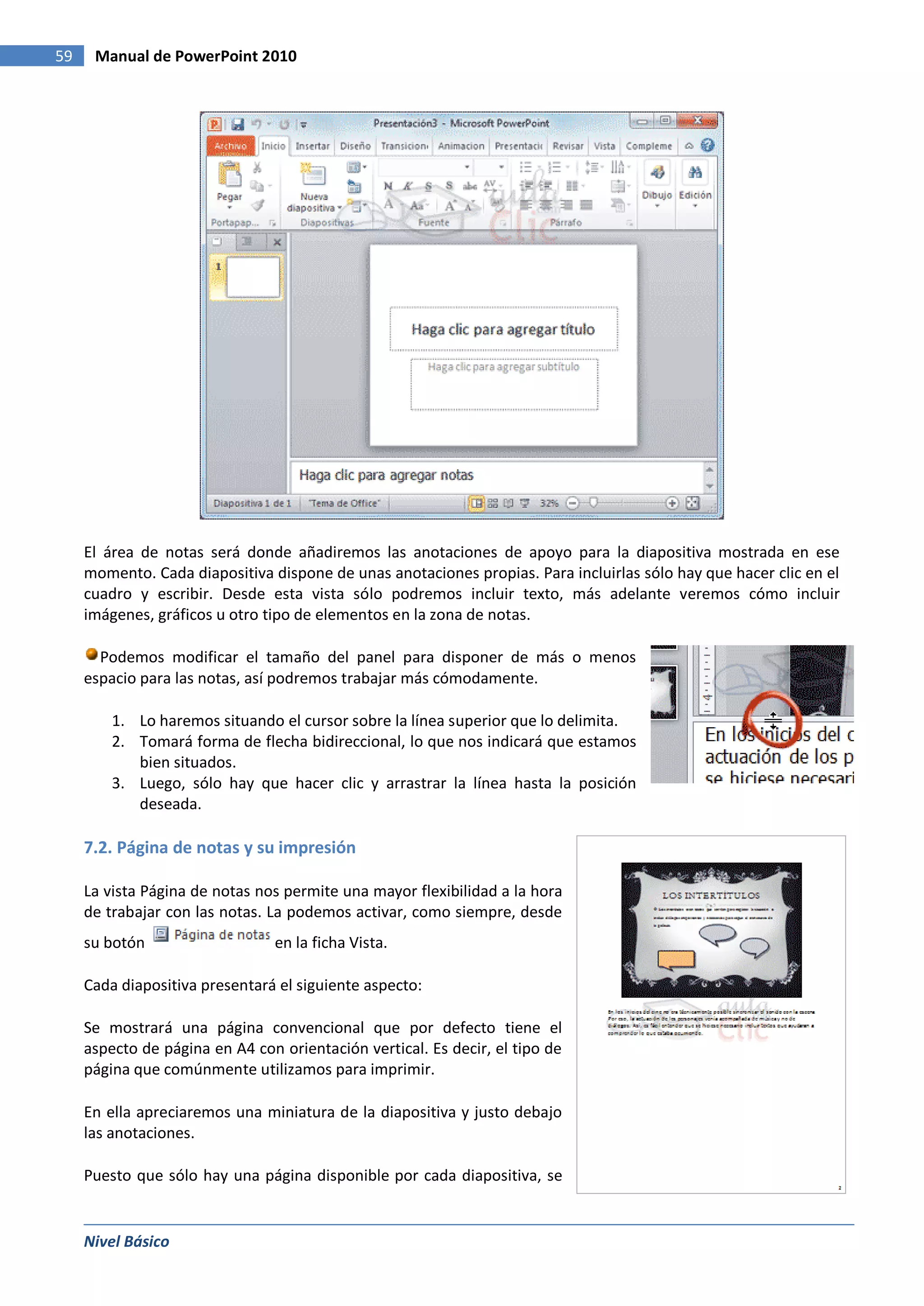 59    Manual de PowerPoint 2010




     El área de notas será donde añadiremos las anotaciones de apoyo para la diapositiva mostrada en ese
     momento. Cada diapositiva dispone de unas anotaciones propias. Para incluirlas sólo hay que hacer clic en el
     cuadro y escribir. Desde esta vista sólo podremos incluir texto, más adelante veremos cómo incluir
     imágenes, gráficos u otro tipo de elementos en la zona de notas.

       Podemos modificar el tamaño del panel para disponer de más o menos
     espacio para las notas, así podremos trabajar más cómodamente.

         1. Lo haremos situando el cursor sobre la línea superior que lo delimita.
         2. Tomará forma de flecha bidireccional, lo que nos indicará que estamos
            bien situados.
         3. Luego, sólo hay que hacer clic y arrastrar la línea hasta la posición
            deseada.

     7.2. Página de notas y su impresión

     La vista Página de notas nos permite una mayor flexibilidad a la hora
     de trabajar con las notas. La podemos activar, como siempre, desde
     su botón                   en la ficha Vista.

     Cada diapositiva presentará el siguiente aspecto:

     Se mostrará una página convencional que por defecto tiene el
     aspecto de página en A4 con orientación vertical. Es decir, el tipo de
     página que comúnmente utilizamos para imprimir.

     En ella apreciaremos una miniatura de la diapositiva y justo debajo
     las anotaciones.

     Puesto que sólo hay una página disponible por cada diapositiva, se


     Nivel Básico
 