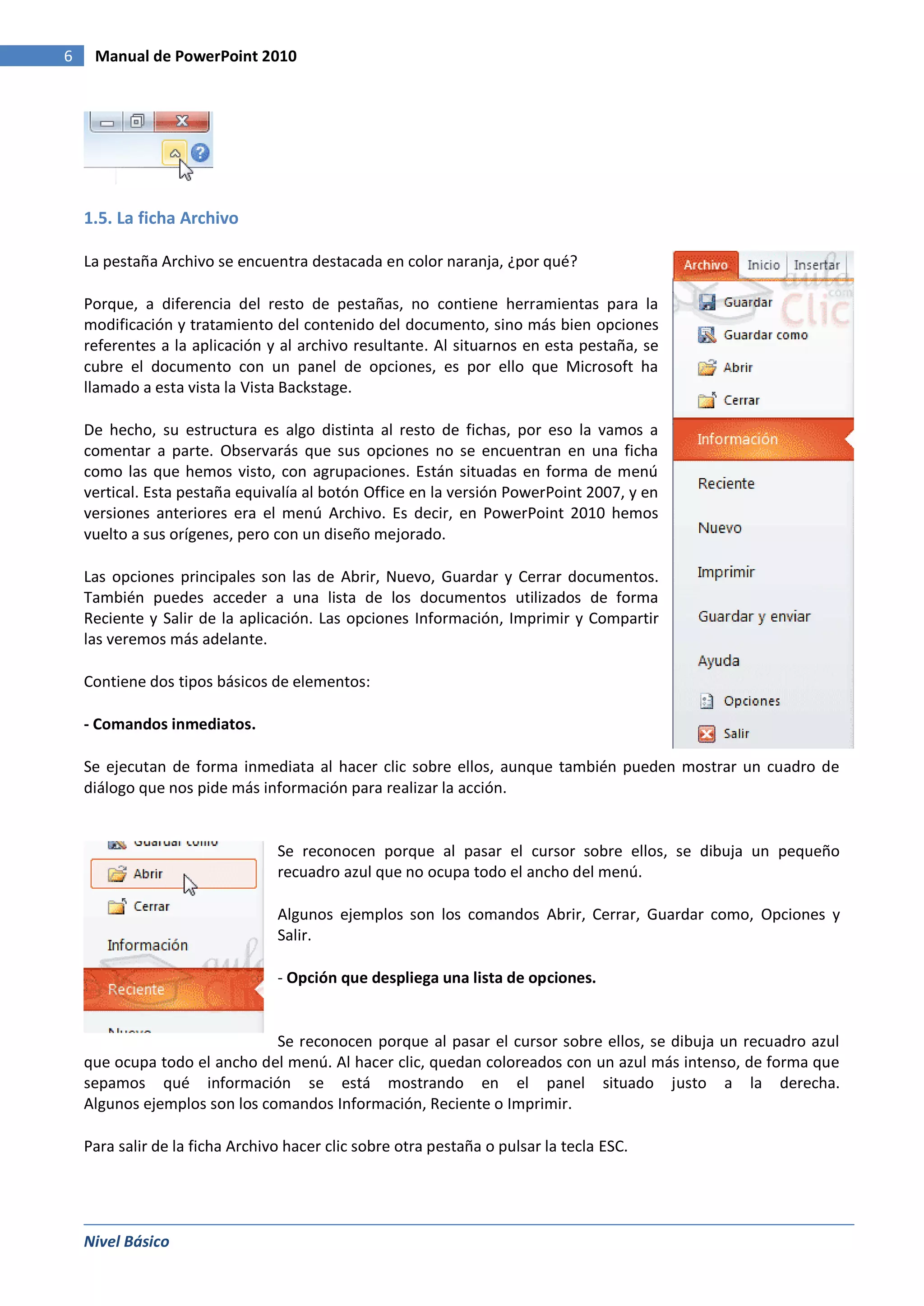6    Manual de PowerPoint 2010




    1.5. La ficha Archivo

    La pestaña Archivo se encuentra destacada en color naranja, ¿por qué?

    Porque, a diferencia del resto de pestañas, no contiene herramientas para la
    modificación y tratamiento del contenido del documento, sino más bien opciones
    referentes a la aplicación y al archivo resultante. Al situarnos en esta pestaña, se
    cubre el documento con un panel de opciones, es por ello que Microsoft ha
    llamado a esta vista la Vista Backstage.

    De hecho, su estructura es algo distinta al resto de fichas, por eso la vamos a
    comentar a parte. Observarás que sus opciones no se encuentran en una ficha
    como las que hemos visto, con agrupaciones. Están situadas en forma de menú
    vertical. Esta pestaña equivalía al botón Office en la versión PowerPoint 2007, y en
    versiones anteriores era el menú Archivo. Es decir, en PowerPoint 2010 hemos
    vuelto a sus orígenes, pero con un diseño mejorado.

    Las opciones principales son las de Abrir, Nuevo, Guardar y Cerrar documentos.
    También puedes acceder a una lista de los documentos utilizados de forma
    Reciente y Salir de la aplicación. Las opciones Información, Imprimir y Compartir
    las veremos más adelante.

    Contiene dos tipos básicos de elementos:

    - Comandos inmediatos.

    Se ejecutan de forma inmediata al hacer clic sobre ellos, aunque también pueden mostrar un cuadro de
    diálogo que nos pide más información para realizar la acción.


                                 Se reconocen porque al pasar el cursor sobre ellos, se dibuja un pequeño
                                 recuadro azul que no ocupa todo el ancho del menú.

                                 Algunos ejemplos son los comandos Abrir, Cerrar, Guardar como, Opciones y
                                 Salir.

                                 - Opción que despliega una lista de opciones.


                               Se reconocen porque al pasar el cursor sobre ellos, se dibuja un recuadro azul
    que ocupa todo el ancho del menú. Al hacer clic, quedan coloreados con un azul más intenso, de forma que
    sepamos qué información se está mostrando en el panel situado justo a la derecha.
    Algunos ejemplos son los comandos Información, Reciente o Imprimir.

    Para salir de la ficha Archivo hacer clic sobre otra pestaña o pulsar la tecla ESC.




    Nivel Básico
 