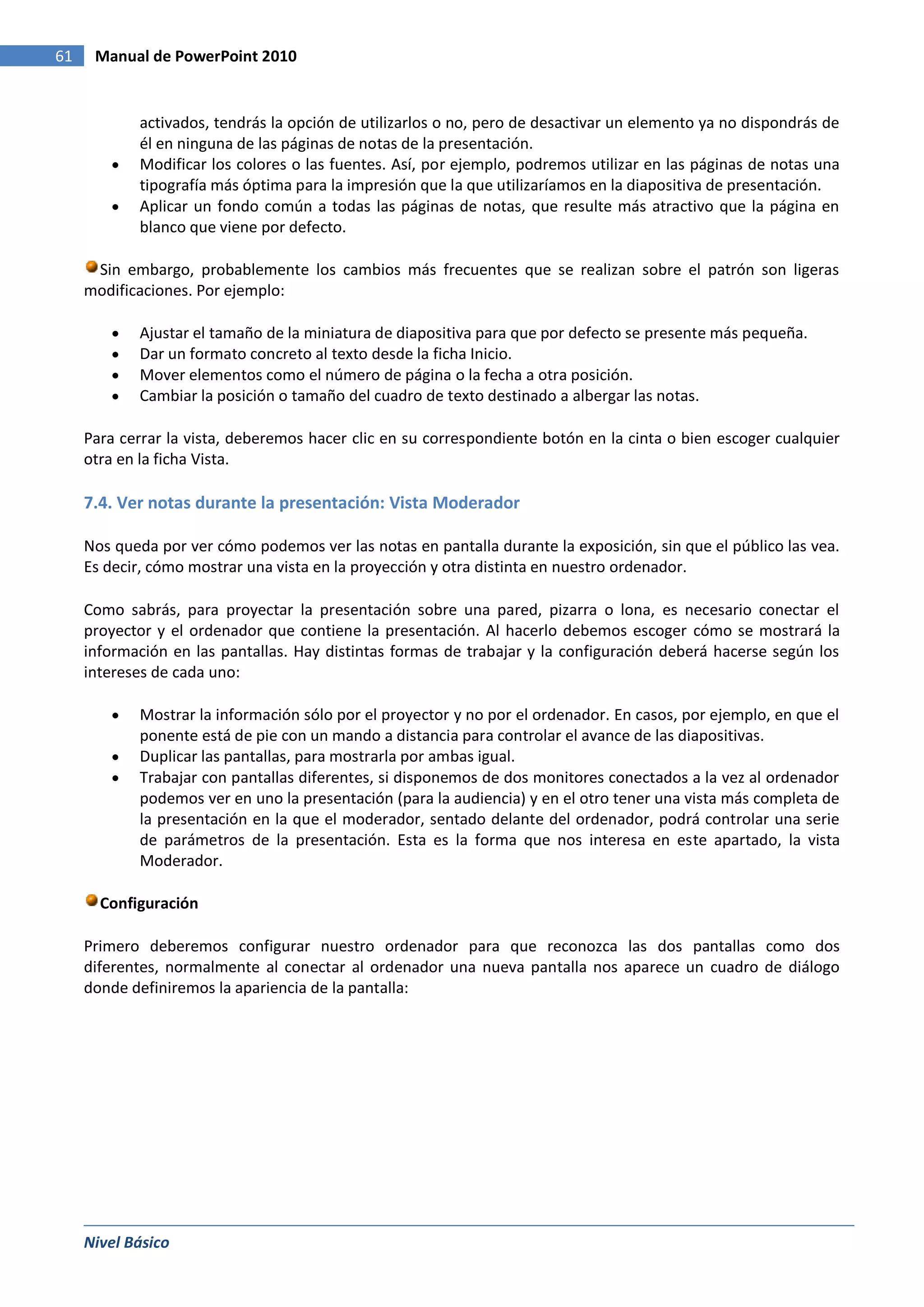 61    Manual de PowerPoint 2010


            activados, tendrás la opción de utilizarlos o no, pero de desactivar un elemento ya no dispondrás de
            él en ninguna de las páginas de notas de la presentación.
            Modificar los colores o las fuentes. Así, por ejemplo, podremos utilizar en las páginas de notas una
            tipografía más óptima para la impresión que la que utilizaríamos en la diapositiva de presentación.
            Aplicar un fondo común a todas las páginas de notas, que resulte más atractivo que la página en
            blanco que viene por defecto.

      Sin embargo, probablemente los cambios más frecuentes que se realizan sobre el patrón son ligeras
     modificaciones. Por ejemplo:

            Ajustar el tamaño de la miniatura de diapositiva para que por defecto se presente más pequeña.
            Dar un formato concreto al texto desde la ficha Inicio.
            Mover elementos como el número de página o la fecha a otra posición.
            Cambiar la posición o tamaño del cuadro de texto destinado a albergar las notas.

     Para cerrar la vista, deberemos hacer clic en su correspondiente botón en la cinta o bien escoger cualquier
     otra en la ficha Vista.

     7.4. Ver notas durante la presentación: Vista Moderador

     Nos queda por ver cómo podemos ver las notas en pantalla durante la exposición, sin que el público las vea.
     Es decir, cómo mostrar una vista en la proyección y otra distinta en nuestro ordenador.

     Como sabrás, para proyectar la presentación sobre una pared, pizarra o lona, es necesario conectar el
     proyector y el ordenador que contiene la presentación. Al hacerlo debemos escoger cómo se mostrará la
     información en las pantallas. Hay distintas formas de trabajar y la configuración deberá hacerse según los
     intereses de cada uno:

            Mostrar la información sólo por el proyector y no por el ordenador. En casos, por ejemplo, en que el
            ponente está de pie con un mando a distancia para controlar el avance de las diapositivas.
            Duplicar las pantallas, para mostrarla por ambas igual.
            Trabajar con pantallas diferentes, si disponemos de dos monitores conectados a la vez al ordenador
            podemos ver en uno la presentación (para la audiencia) y en el otro tener una vista más completa de
            la presentación en la que el moderador, sentado delante del ordenador, podrá controlar una serie
            de parámetros de la presentación. Esta es la forma que nos interesa en este apartado, la vista
            Moderador.

       Configuración

     Primero deberemos configurar nuestro ordenador para que reconozca las dos pantallas como dos
     diferentes, normalmente al conectar al ordenador una nueva pantalla nos aparece un cuadro de diálogo
     donde definiremos la apariencia de la pantalla:




     Nivel Básico
 
