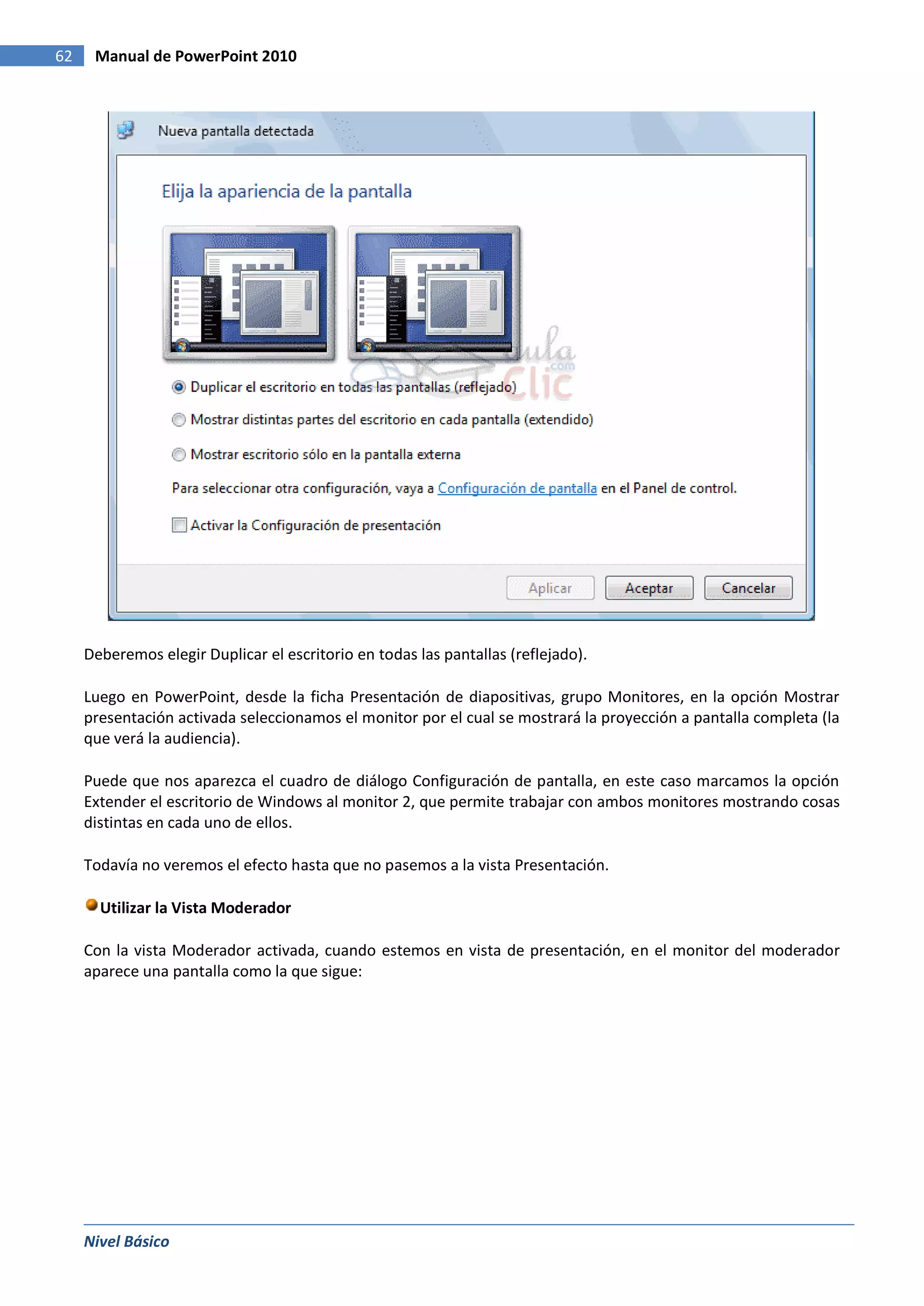 62    Manual de PowerPoint 2010




     Deberemos elegir Duplicar el escritorio en todas las pantallas (reflejado).

     Luego en PowerPoint, desde la ficha Presentación de diapositivas, grupo Monitores, en la opción Mostrar
     presentación activada seleccionamos el monitor por el cual se mostrará la proyección a pantalla completa (la
     que verá la audiencia).

     Puede que nos aparezca el cuadro de diálogo Configuración de pantalla, en este caso marcamos la opción
     Extender el escritorio de Windows al monitor 2, que permite trabajar con ambos monitores mostrando cosas
     distintas en cada uno de ellos.

     Todavía no veremos el efecto hasta que no pasemos a la vista Presentación.

       Utilizar la Vista Moderador

     Con la vista Moderador activada, cuando estemos en vista de presentación, en el monitor del moderador
     aparece una pantalla como la que sigue:




     Nivel Básico
 