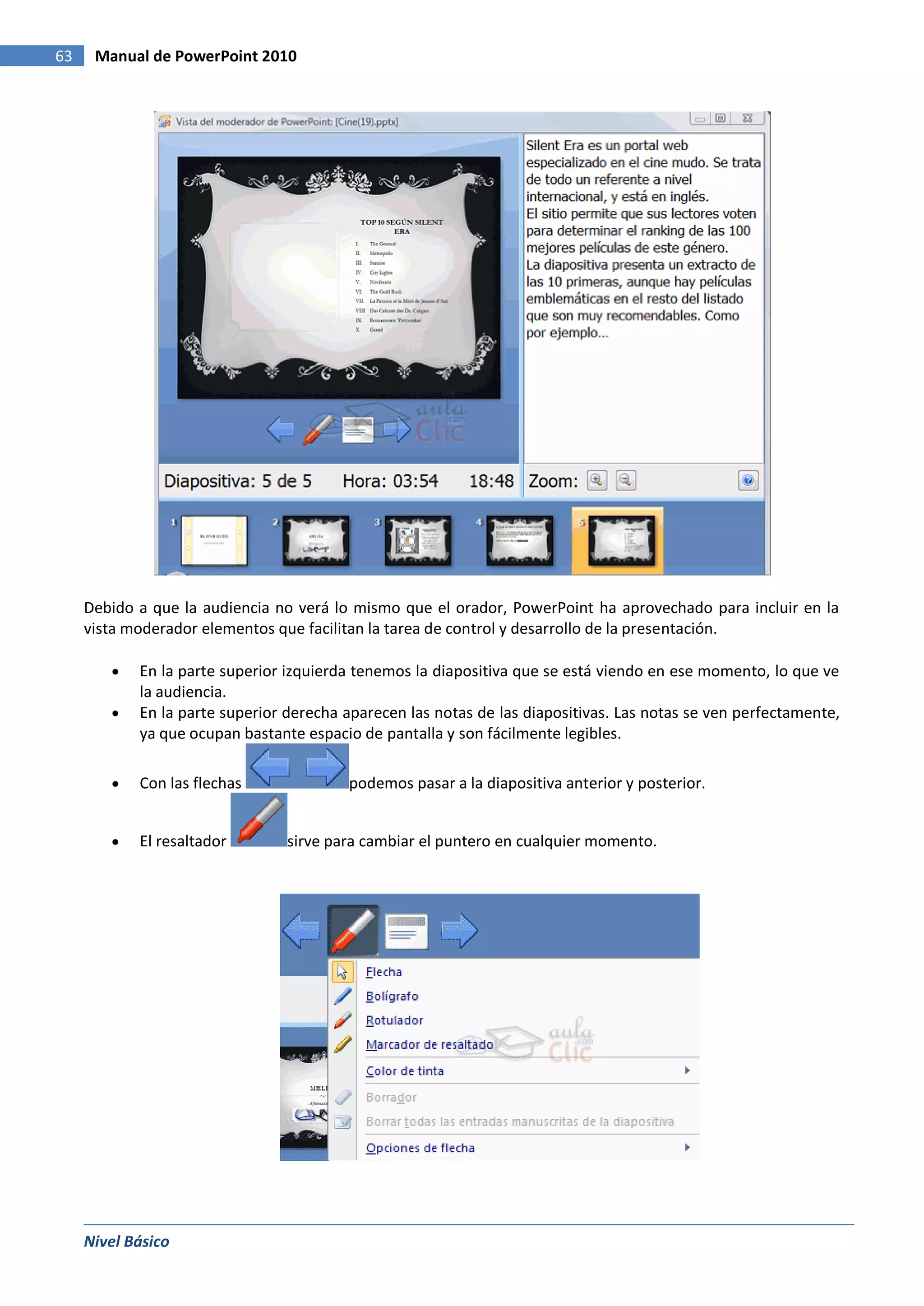 63    Manual de PowerPoint 2010




     Debido a que la audiencia no verá lo mismo que el orador, PowerPoint ha aprovechado para incluir en la
     vista moderador elementos que facilitan la tarea de control y desarrollo de la presentación.

            En la parte superior izquierda tenemos la diapositiva que se está viendo en ese momento, lo que ve
            la audiencia.
            En la parte superior derecha aparecen las notas de las diapositivas. Las notas se ven perfectamente,
            ya que ocupan bastante espacio de pantalla y son fácilmente legibles.

            Con las flechas              podemos pasar a la diapositiva anterior y posterior.


            El resaltador        sirve para cambiar el puntero en cualquier momento.




     Nivel Básico
 