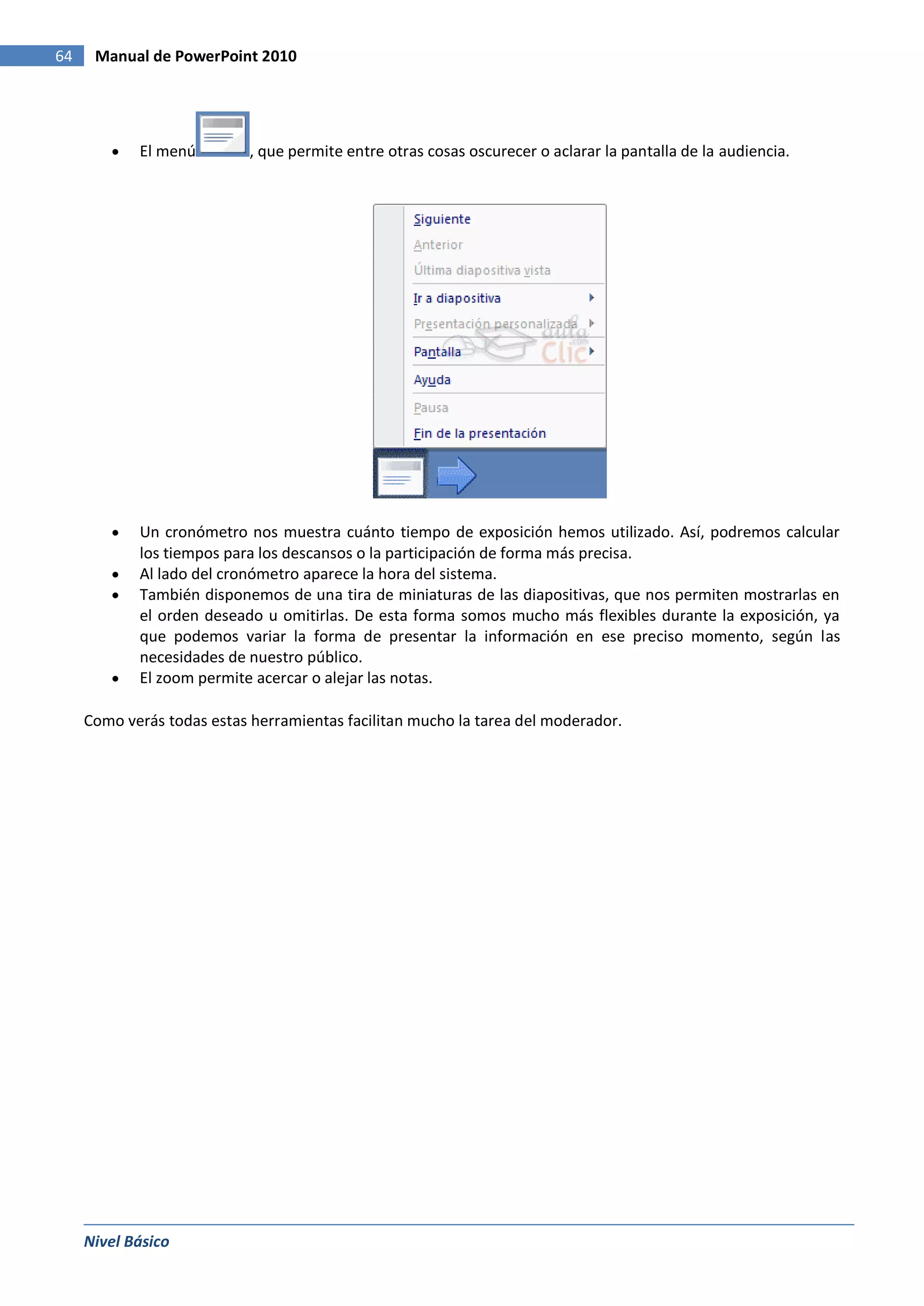 64    Manual de PowerPoint 2010




            El menú         , que permite entre otras cosas oscurecer o aclarar la pantalla de la audiencia.




            Un cronómetro nos muestra cuánto tiempo de exposición hemos utilizado. Así, podremos calcular
            los tiempos para los descansos o la participación de forma más precisa.
            Al lado del cronómetro aparece la hora del sistema.
            También disponemos de una tira de miniaturas de las diapositivas, que nos permiten mostrarlas en
            el orden deseado u omitirlas. De esta forma somos mucho más flexibles durante la exposición, ya
            que podemos variar la forma de presentar la información en ese preciso momento, según las
            necesidades de nuestro público.
            El zoom permite acercar o alejar las notas.

     Como verás todas estas herramientas facilitan mucho la tarea del moderador.




     Nivel Básico
 