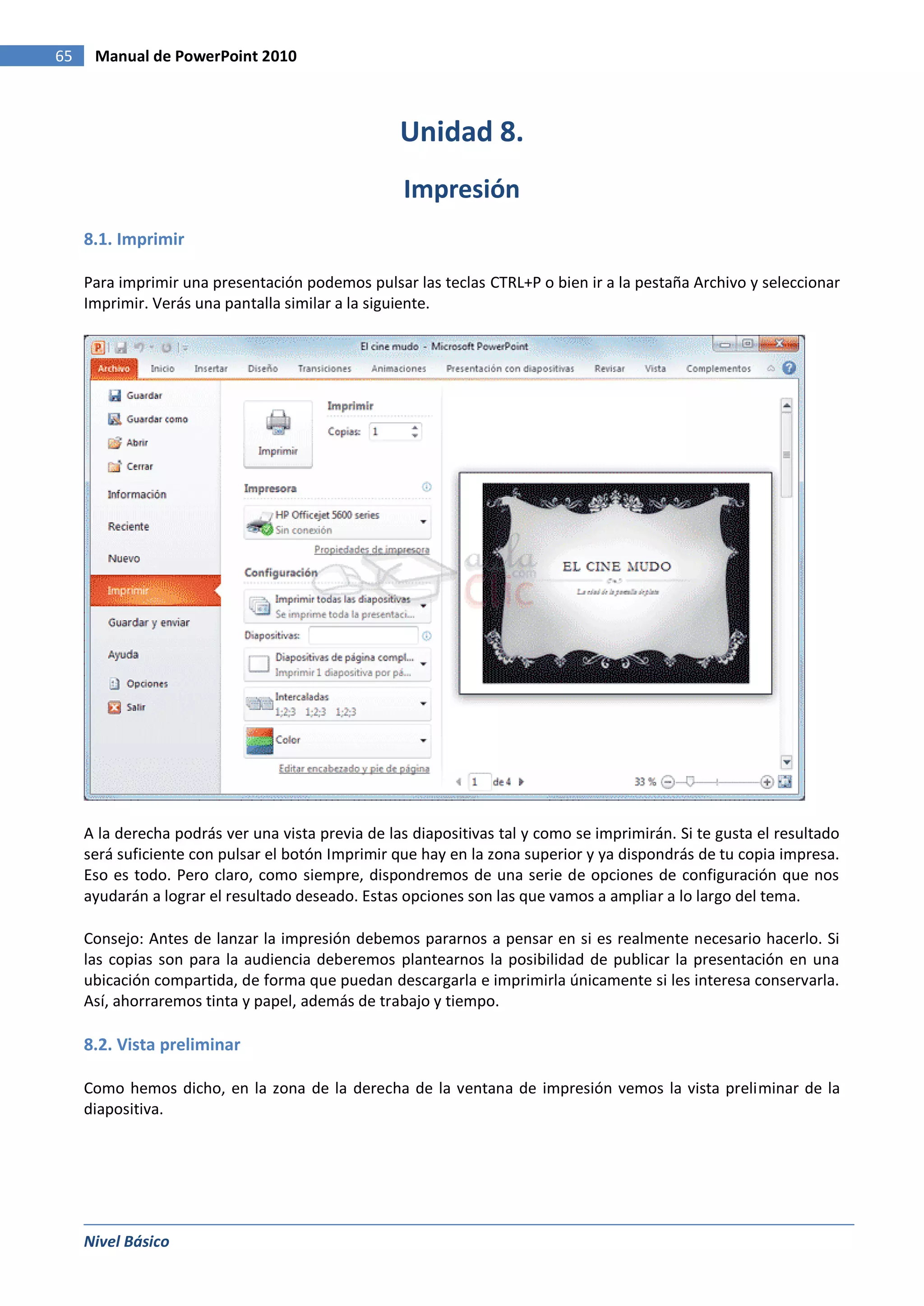 65    Manual de PowerPoint 2010



                                                   Unidad 8.
                                                   Impresión
     8.1. Imprimir

     Para imprimir una presentación podemos pulsar las teclas CTRL+P o bien ir a la pestaña Archivo y seleccionar
     Imprimir. Verás una pantalla similar a la siguiente.




     A la derecha podrás ver una vista previa de las diapositivas tal y como se imprimirán. Si te gusta el resultado
     será suficiente con pulsar el botón Imprimir que hay en la zona superior y ya dispondrás de tu copia impresa.
     Eso es todo. Pero claro, como siempre, dispondremos de una serie de opciones de configuración que nos
     ayudarán a lograr el resultado deseado. Estas opciones son las que vamos a ampliar a lo largo del tema.

     Consejo: Antes de lanzar la impresión debemos pararnos a pensar en si es realmente necesario hacerlo. Si
     las copias son para la audiencia deberemos plantearnos la posibilidad de publicar la presentación en una
     ubicación compartida, de forma que puedan descargarla e imprimirla únicamente si les interesa conservarla.
     Así, ahorraremos tinta y papel, además de trabajo y tiempo.

     8.2. Vista preliminar

     Como hemos dicho, en la zona de la derecha de la ventana de impresión vemos la vista preliminar de la
     diapositiva.




     Nivel Básico
 