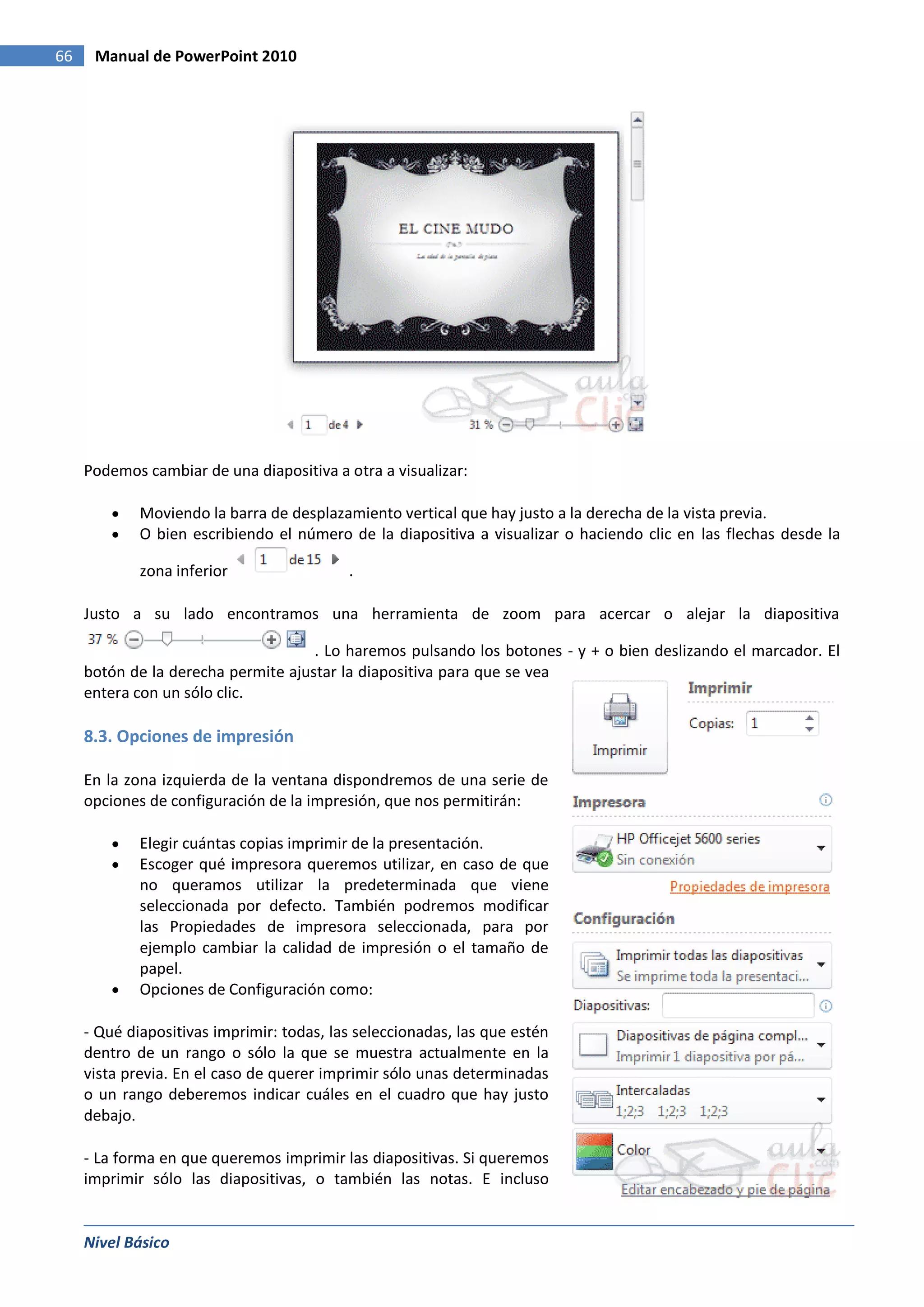 66    Manual de PowerPoint 2010




     Podemos cambiar de una diapositiva a otra a visualizar:

             Moviendo la barra de desplazamiento vertical que hay justo a la derecha de la vista previa.
             O bien escribiendo el número de la diapositiva a visualizar o haciendo clic en las flechas desde la

             zona inferior                 .

     Justo a su lado encontramos una herramienta de zoom para acercar o alejar la diapositiva

                                     . Lo haremos pulsando los botones - y + o bien deslizando el marcador. El
     botón de la derecha permite ajustar la diapositiva para que se vea
     entera con un sólo clic.

     8.3. Opciones de impresión

     En la zona izquierda de la ventana dispondremos de una serie de
     opciones de configuración de la impresión, que nos permitirán:

             Elegir cuántas copias imprimir de la presentación.
             Escoger qué impresora queremos utilizar, en caso de que
             no queramos utilizar la predeterminada que viene
             seleccionada por defecto. También podremos modificar
             las Propiedades de impresora seleccionada, para por
             ejemplo cambiar la calidad de impresión o el tamaño de
             papel.
             Opciones de Configuración como:

     - Qué diapositivas imprimir: todas, las seleccionadas, las que estén
     dentro de un rango o sólo la que se muestra actualmente en la
     vista previa. En el caso de querer imprimir sólo unas determinadas
     o un rango deberemos indicar cuáles en el cuadro que hay justo
     debajo.

     - La forma en que queremos imprimir las diapositivas. Si queremos
     imprimir sólo las diapositivas, o también las notas. E incluso


     Nivel Básico
 