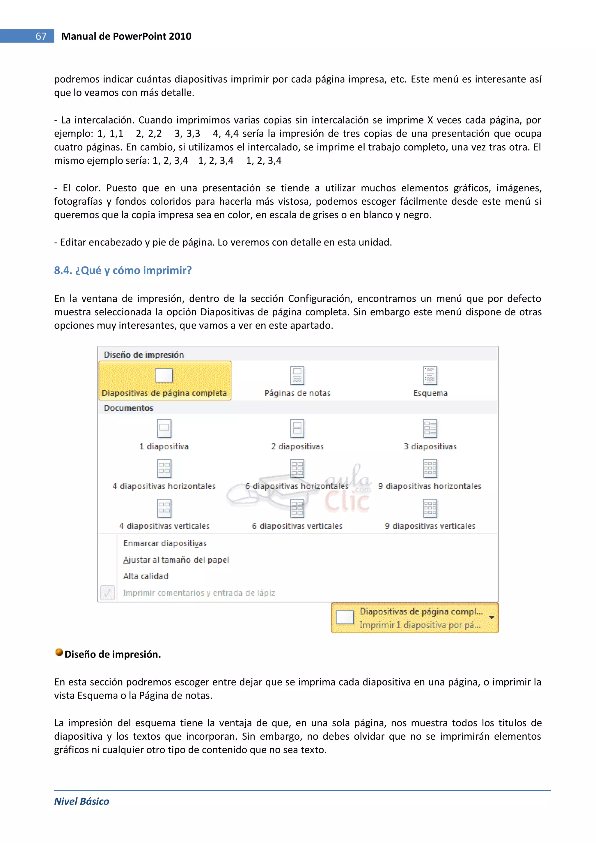 67    Manual de PowerPoint 2010


     podremos indicar cuántas diapositivas imprimir por cada página impresa, etc. Este menú es interesante así
     que lo veamos con más detalle.

     - La intercalación. Cuando imprimimos varias copias sin intercalación se imprime X veces cada página, por
     ejemplo: 1, 1,1 2, 2,2 3, 3,3 4, 4,4 sería la impresión de tres copias de una presentación que ocupa
     cuatro páginas. En cambio, si utilizamos el intercalado, se imprime el trabajo completo, una vez tras otra. El
     mismo ejemplo sería: 1, 2, 3,4 1, 2, 3,4 1, 2, 3,4

     - El color. Puesto que en una presentación se tiende a utilizar muchos elementos gráficos, imágenes,
     fotografías y fondos coloridos para hacerla más vistosa, podemos escoger fácilmente desde este menú si
     queremos que la copia impresa sea en color, en escala de grises o en blanco y negro.

     - Editar encabezado y pie de página. Lo veremos con detalle en esta unidad.

     8.4. ¿Qué y cómo imprimir?

     En la ventana de impresión, dentro de la sección Configuración, encontramos un menú que por defecto
     muestra seleccionada la opción Diapositivas de página completa. Sin embargo este menú dispone de otras
     opciones muy interesantes, que vamos a ver en este apartado.




       Diseño de impresión.

     En esta sección podremos escoger entre dejar que se imprima cada diapositiva en una página, o imprimir la
     vista Esquema o la Página de notas.

     La impresión del esquema tiene la ventaja de que, en una sola página, nos muestra todos los títulos de
     diapositiva y los textos que incorporan. Sin embargo, no debes olvidar que no se imprimirán elementos
     gráficos ni cualquier otro tipo de contenido que no sea texto.



     Nivel Básico
 