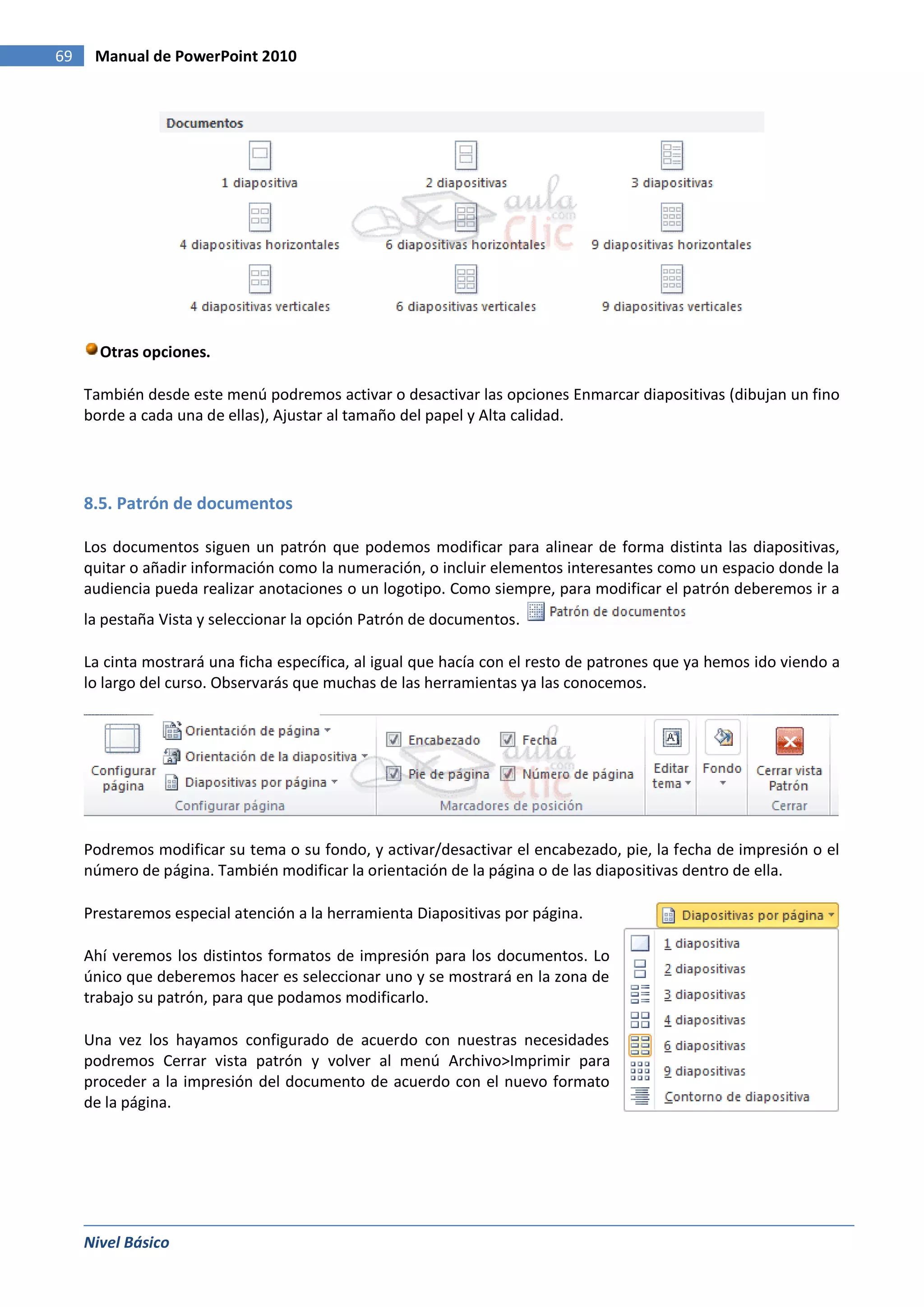 69    Manual de PowerPoint 2010




       Otras opciones.

     También desde este menú podremos activar o desactivar las opciones Enmarcar diapositivas (dibujan un fino
     borde a cada una de ellas), Ajustar al tamaño del papel y Alta calidad.




     8.5. Patrón de documentos

     Los documentos siguen un patrón que podemos modificar para alinear de forma distinta las diapositivas,
     quitar o añadir información como la numeración, o incluir elementos interesantes como un espacio donde la
     audiencia pueda realizar anotaciones o un logotipo. Como siempre, para modificar el patrón deberemos ir a
     la pestaña Vista y seleccionar la opción Patrón de documentos.

     La cinta mostrará una ficha específica, al igual que hacía con el resto de patrones que ya hemos ido viendo a
     lo largo del curso. Observarás que muchas de las herramientas ya las conocemos.




     Podremos modificar su tema o su fondo, y activar/desactivar el encabezado, pie, la fecha de impresión o el
     número de página. También modificar la orientación de la página o de las diapositivas dentro de ella.

     Prestaremos especial atención a la herramienta Diapositivas por página.

     Ahí veremos los distintos formatos de impresión para los documentos. Lo
     único que deberemos hacer es seleccionar uno y se mostrará en la zona de
     trabajo su patrón, para que podamos modificarlo.

     Una vez los hayamos configurado de acuerdo con nuestras necesidades
     podremos Cerrar vista patrón y volver al menú Archivo>Imprimir para
     proceder a la impresión del documento de acuerdo con el nuevo formato
     de la página.




     Nivel Básico
 