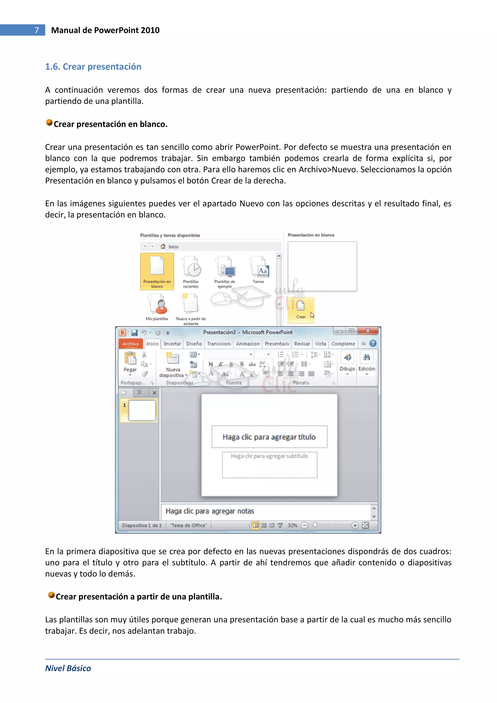 7    Manual de PowerPoint 2010


    1.6. Crear presentación

    A continuación veremos dos formas de crear una nueva presentación: partiendo de una en blanco y
    partiendo de una plantilla.

      Crear presentación en blanco.

    Crear una presentación es tan sencillo como abrir PowerPoint. Por defecto se muestra una presentación en
    blanco con la que podremos trabajar. Sin embargo también podemos crearla de forma explícita si, por
    ejemplo, ya estamos trabajando con otra. Para ello haremos clic en Archivo>Nuevo. Seleccionamos la opción
    Presentación en blanco y pulsamos el botón Crear de la derecha.

    En las imágenes siguientes puedes ver el apartado Nuevo con las opciones descritas y el resultado final, es
    decir, la presentación en blanco.




    En la primera diapositiva que se crea por defecto en las nuevas presentaciones dispondrás de dos cuadros:
    uno para el título y otro para el subtítulo. A partir de ahí tendremos que añadir contenido o diapositivas
    nuevas y todo lo demás.

      Crear presentación a partir de una plantilla.

    Las plantillas son muy útiles porque generan una presentación base a partir de la cual es mucho más sencillo
    trabajar. Es decir, nos adelantan trabajo.



    Nivel Básico
 