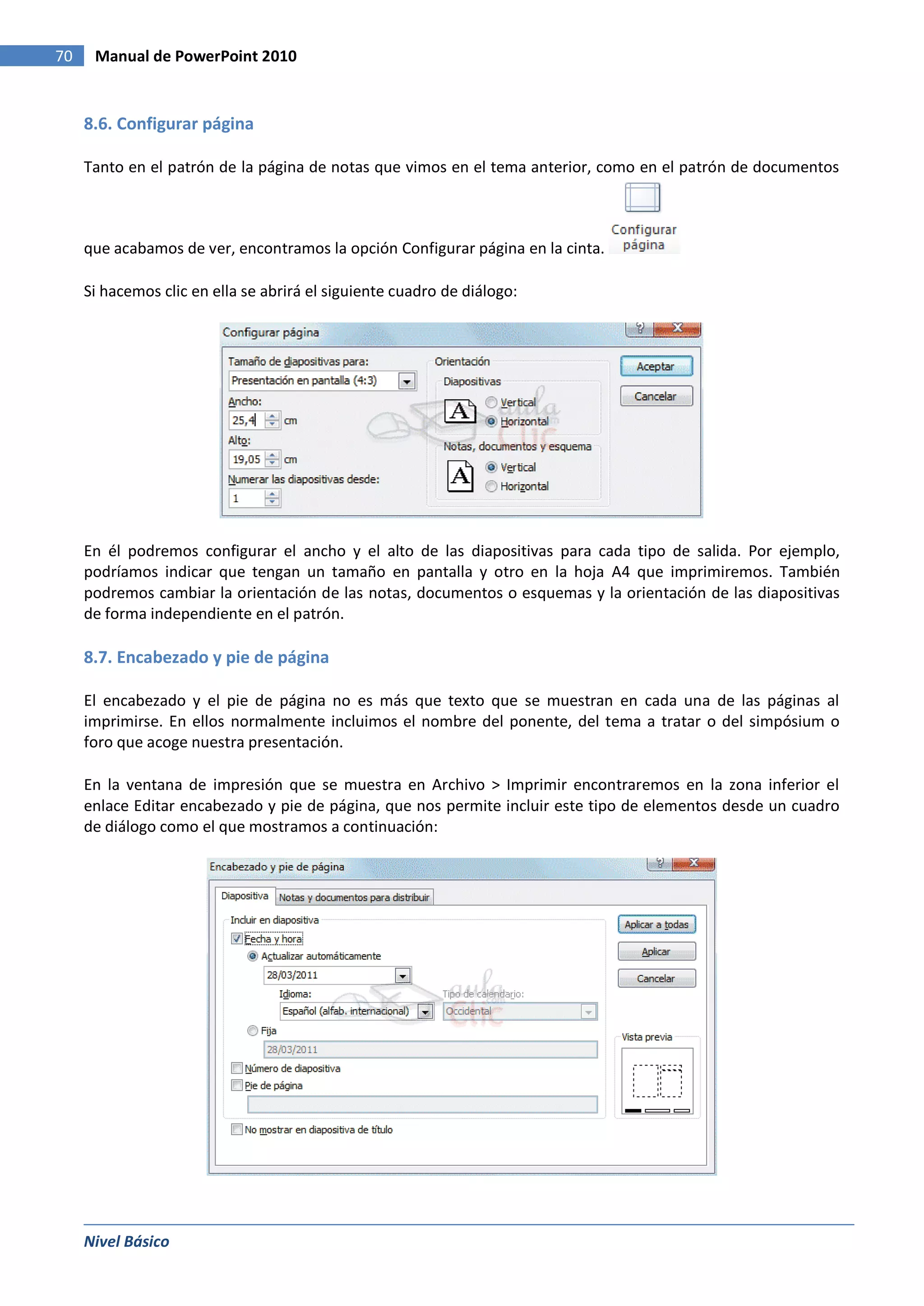 70    Manual de PowerPoint 2010


     8.6. Configurar página

     Tanto en el patrón de la página de notas que vimos en el tema anterior, como en el patrón de documentos



     que acabamos de ver, encontramos la opción Configurar página en la cinta.

     Si hacemos clic en ella se abrirá el siguiente cuadro de diálogo:




     En él podremos configurar el ancho y el alto de las diapositivas para cada tipo de salida. Por ejemplo,
     podríamos indicar que tengan un tamaño en pantalla y otro en la hoja A4 que imprimiremos. También
     podremos cambiar la orientación de las notas, documentos o esquemas y la orientación de las diapositivas
     de forma independiente en el patrón.

     8.7. Encabezado y pie de página

     El encabezado y el pie de página no es más que texto que se muestran en cada una de las páginas al
     imprimirse. En ellos normalmente incluimos el nombre del ponente, del tema a tratar o del simpósium o
     foro que acoge nuestra presentación.

     En la ventana de impresión que se muestra en Archivo > Imprimir encontraremos en la zona inferior el
     enlace Editar encabezado y pie de página, que nos permite incluir este tipo de elementos desde un cuadro
     de diálogo como el que mostramos a continuación:




     Nivel Básico
 