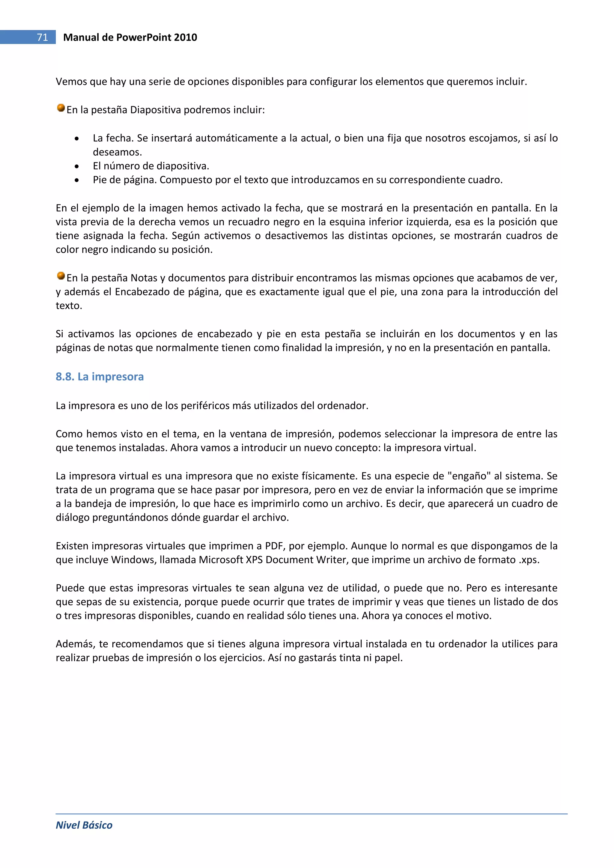 71    Manual de PowerPoint 2010


     Vemos que hay una serie de opciones disponibles para configurar los elementos que queremos incluir.

       En la pestaña Diapositiva podremos incluir:

             La fecha. Se insertará automáticamente a la actual, o bien una fija que nosotros escojamos, si así lo
             deseamos.
             El número de diapositiva.
             Pie de página. Compuesto por el texto que introduzcamos en su correspondiente cuadro.

     En el ejemplo de la imagen hemos activado la fecha, que se mostrará en la presentación en pantalla. En la
     vista previa de la derecha vemos un recuadro negro en la esquina inferior izquierda, esa es la posición que
     tiene asignada la fecha. Según activemos o desactivemos las distintas opciones, se mostrarán cuadros de
     color negro indicando su posición.

       En la pestaña Notas y documentos para distribuir encontramos las mismas opciones que acabamos de ver,
     y además el Encabezado de página, que es exactamente igual que el pie, una zona para la introducción del
     texto.

     Si activamos las opciones de encabezado y pie en esta pestaña se incluirán en los documentos y en las
     páginas de notas que normalmente tienen como finalidad la impresión, y no en la presentación en pantalla.

     8.8. La impresora

     La impresora es uno de los periféricos más utilizados del ordenador.

     Como hemos visto en el tema, en la ventana de impresión, podemos seleccionar la impresora de entre las
     que tenemos instaladas. Ahora vamos a introducir un nuevo concepto: la impresora virtual.

     La impresora virtual es una impresora que no existe físicamente. Es una especie de "engaño" al sistema. Se
     trata de un programa que se hace pasar por impresora, pero en vez de enviar la información que se imprime
     a la bandeja de impresión, lo que hace es imprimirlo como un archivo. Es decir, que aparecerá un cuadro de
     diálogo preguntándonos dónde guardar el archivo.

     Existen impresoras virtuales que imprimen a PDF, por ejemplo. Aunque lo normal es que dispongamos de la
     que incluye Windows, llamada Microsoft XPS Document Writer, que imprime un archivo de formato .xps.

     Puede que estas impresoras virtuales te sean alguna vez de utilidad, o puede que no. Pero es interesante
     que sepas de su existencia, porque puede ocurrir que trates de imprimir y veas que tienes un listado de dos
     o tres impresoras disponibles, cuando en realidad sólo tienes una. Ahora ya conoces el motivo.

     Además, te recomendamos que si tienes alguna impresora virtual instalada en tu ordenador la utilices para
     realizar pruebas de impresión o los ejercicios. Así no gastarás tinta ni papel.




     Nivel Básico
 