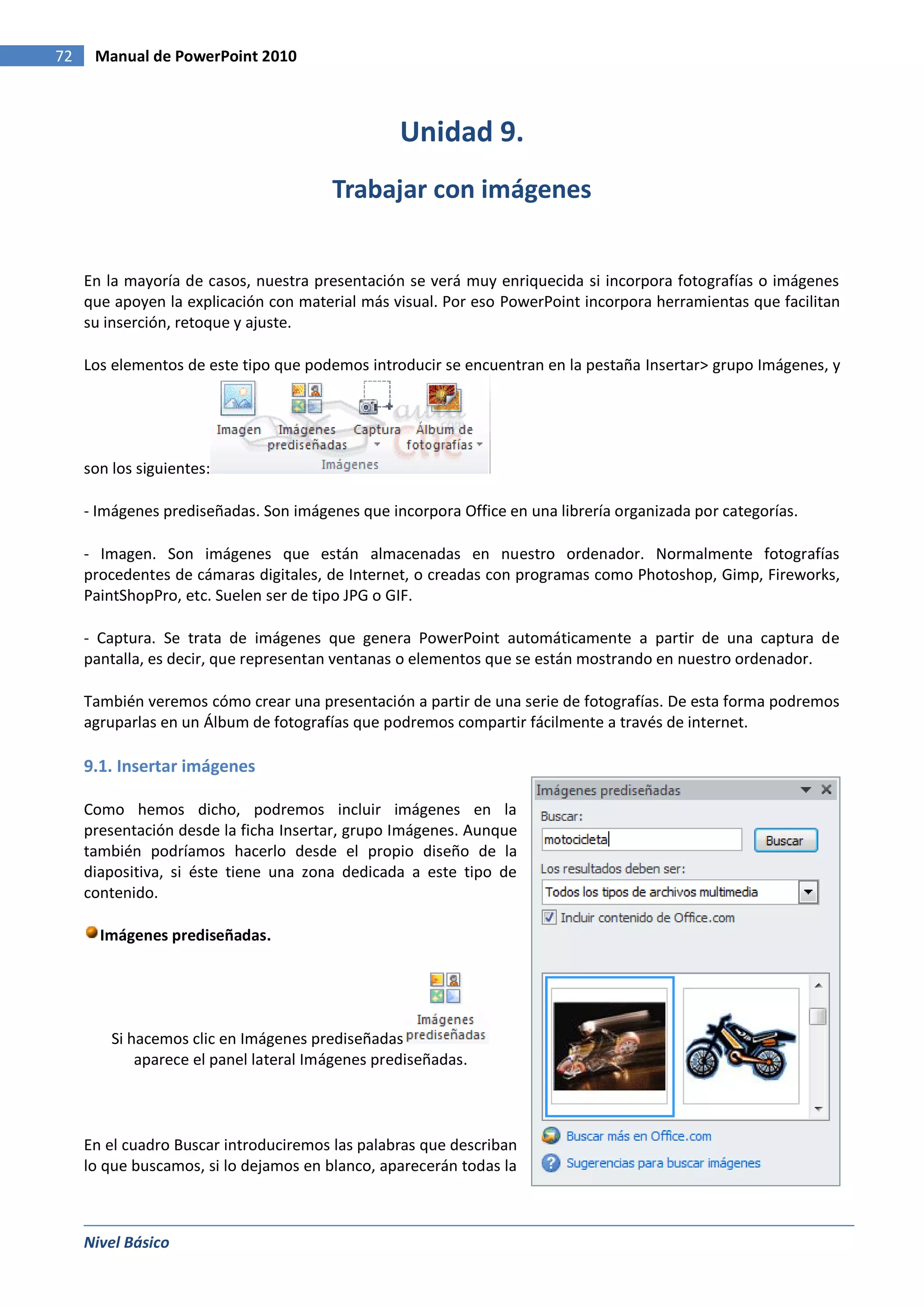 72    Manual de PowerPoint 2010



                                                  Unidad 9.
                                        Trabajar con imágenes


     En la mayoría de casos, nuestra presentación se verá muy enriquecida si incorpora fotografías o imágenes
     que apoyen la explicación con material más visual. Por eso PowerPoint incorpora herramientas que facilitan
     su inserción, retoque y ajuste.

     Los elementos de este tipo que podemos introducir se encuentran en la pestaña Insertar> grupo Imágenes, y




     son los siguientes:

     - Imágenes prediseñadas. Son imágenes que incorpora Office en una librería organizada por categorías.

     - Imagen. Son imágenes que están almacenadas en nuestro ordenador. Normalmente fotografías
     procedentes de cámaras digitales, de Internet, o creadas con programas como Photoshop, Gimp, Fireworks,
     PaintShopPro, etc. Suelen ser de tipo JPG o GIF.

     - Captura. Se trata de imágenes que genera PowerPoint automáticamente a partir de una captura de
     pantalla, es decir, que representan ventanas o elementos que se están mostrando en nuestro ordenador.

     También veremos cómo crear una presentación a partir de una serie de fotografías. De esta forma podremos
     agruparlas en un Álbum de fotografías que podremos compartir fácilmente a través de internet.

     9.1. Insertar imágenes

     Como hemos dicho, podremos incluir imágenes en la
     presentación desde la ficha Insertar, grupo Imágenes. Aunque
     también podríamos hacerlo desde el propio diseño de la
     diapositiva, si éste tiene una zona dedicada a este tipo de
     contenido.

       Imágenes prediseñadas.




         Si hacemos clic en Imágenes prediseñadas
             aparece el panel lateral Imágenes prediseñadas.




     En el cuadro Buscar introduciremos las palabras que describan
     lo que buscamos, si lo dejamos en blanco, aparecerán todas la



     Nivel Básico
 