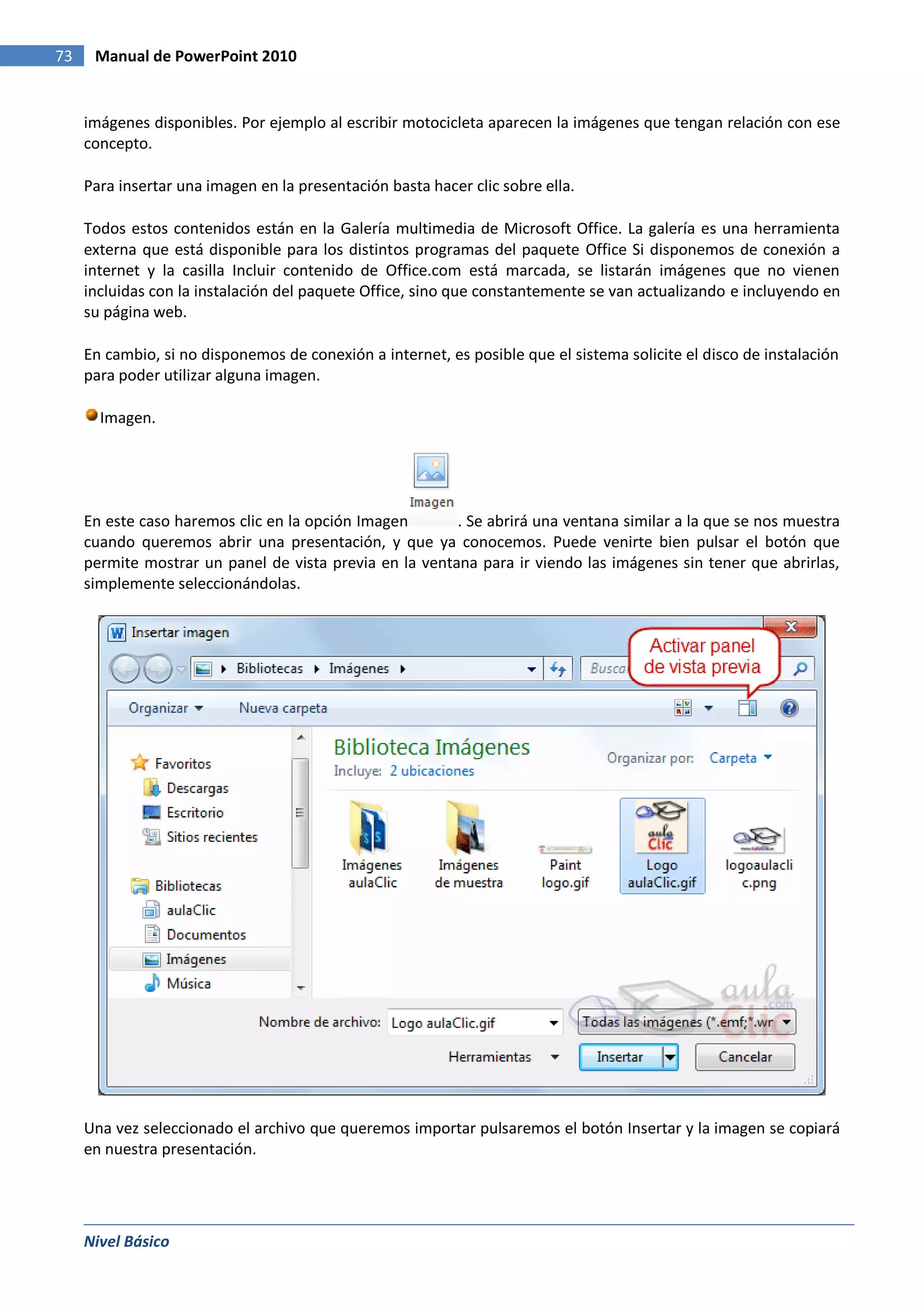 73    Manual de PowerPoint 2010


     imágenes disponibles. Por ejemplo al escribir motocicleta aparecen la imágenes que tengan relación con ese
     concepto.

     Para insertar una imagen en la presentación basta hacer clic sobre ella.

     Todos estos contenidos están en la Galería multimedia de Microsoft Office. La galería es una herramienta
     externa que está disponible para los distintos programas del paquete Office Si disponemos de conexión a
     internet y la casilla Incluir contenido de Office.com está marcada, se listarán imágenes que no vienen
     incluidas con la instalación del paquete Office, sino que constantemente se van actualizando e incluyendo en
     su página web.

     En cambio, si no disponemos de conexión a internet, es posible que el sistema solicite el disco de instalación
     para poder utilizar alguna imagen.

       Imagen.




     En este caso haremos clic en la opción Imagen       . Se abrirá una ventana similar a la que se nos muestra
     cuando queremos abrir una presentación, y que ya conocemos. Puede venirte bien pulsar el botón que
     permite mostrar un panel de vista previa en la ventana para ir viendo las imágenes sin tener que abrirlas,
     simplemente seleccionándolas.




     Una vez seleccionado el archivo que queremos importar pulsaremos el botón Insertar y la imagen se copiará
     en nuestra presentación.




     Nivel Básico
 