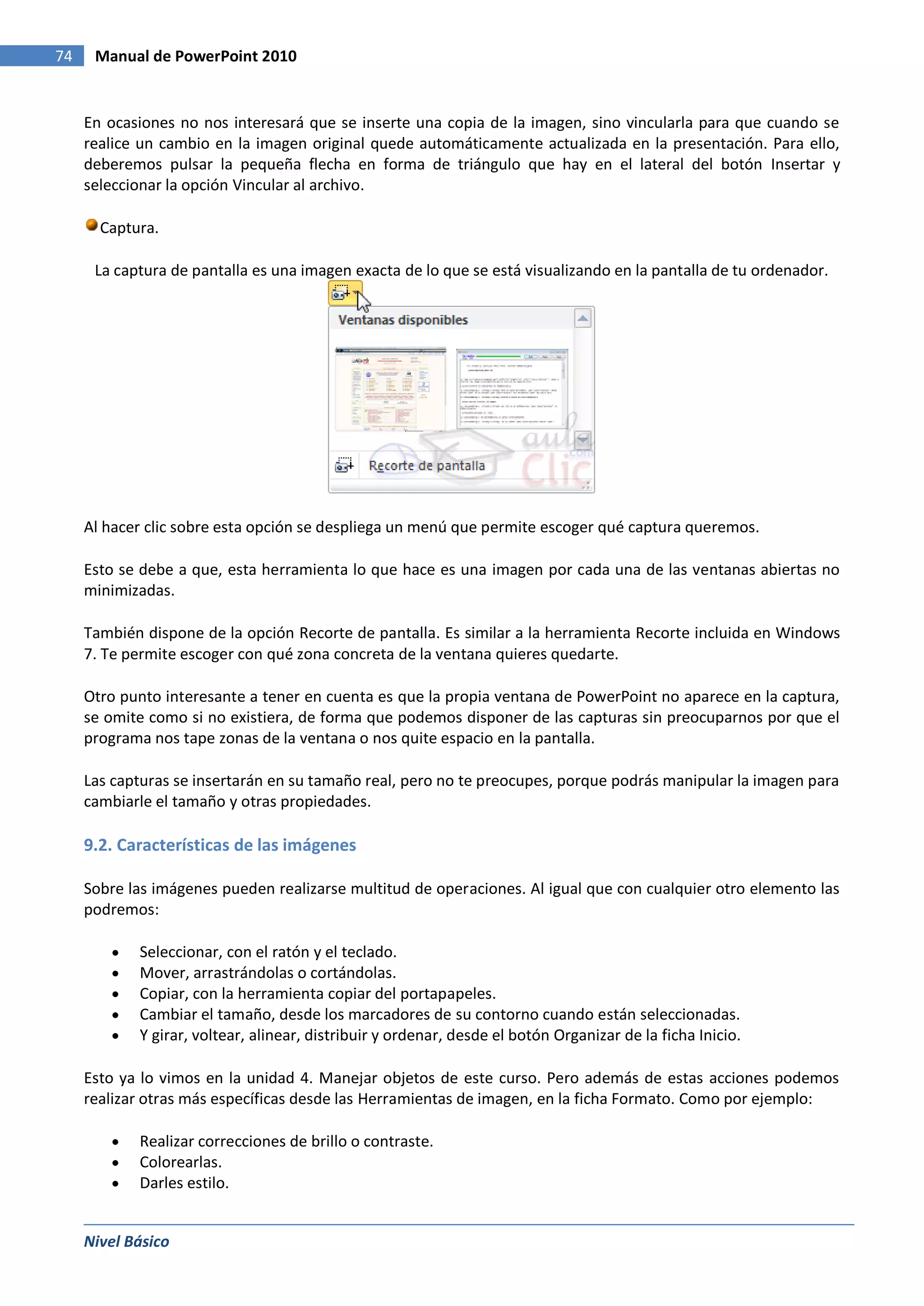 74    Manual de PowerPoint 2010


     En ocasiones no nos interesará que se inserte una copia de la imagen, sino vincularla para que cuando se
     realice un cambio en la imagen original quede automáticamente actualizada en la presentación. Para ello,
     deberemos pulsar la pequeña flecha en forma de triángulo que hay en el lateral del botón Insertar y
     seleccionar la opción Vincular al archivo.

       Captura.

      La captura de pantalla es una imagen exacta de lo que se está visualizando en la pantalla de tu ordenador.




     Al hacer clic sobre esta opción se despliega un menú que permite escoger qué captura queremos.

     Esto se debe a que, esta herramienta lo que hace es una imagen por cada una de las ventanas abiertas no
     minimizadas.

     También dispone de la opción Recorte de pantalla. Es similar a la herramienta Recorte incluida en Windows
     7. Te permite escoger con qué zona concreta de la ventana quieres quedarte.

     Otro punto interesante a tener en cuenta es que la propia ventana de PowerPoint no aparece en la captura,
     se omite como si no existiera, de forma que podemos disponer de las capturas sin preocuparnos por que el
     programa nos tape zonas de la ventana o nos quite espacio en la pantalla.

     Las capturas se insertarán en su tamaño real, pero no te preocupes, porque podrás manipular la imagen para
     cambiarle el tamaño y otras propiedades.

     9.2. Características de las imágenes

     Sobre las imágenes pueden realizarse multitud de operaciones. Al igual que con cualquier otro elemento las
     podremos:

            Seleccionar, con el ratón y el teclado.
            Mover, arrastrándolas o cortándolas.
            Copiar, con la herramienta copiar del portapapeles.
            Cambiar el tamaño, desde los marcadores de su contorno cuando están seleccionadas.
            Y girar, voltear, alinear, distribuir y ordenar, desde el botón Organizar de la ficha Inicio.

     Esto ya lo vimos en la unidad 4. Manejar objetos de este curso. Pero además de estas acciones podemos
     realizar otras más específicas desde las Herramientas de imagen, en la ficha Formato. Como por ejemplo:

            Realizar correcciones de brillo o contraste.
            Colorearlas.
            Darles estilo.


     Nivel Básico
 