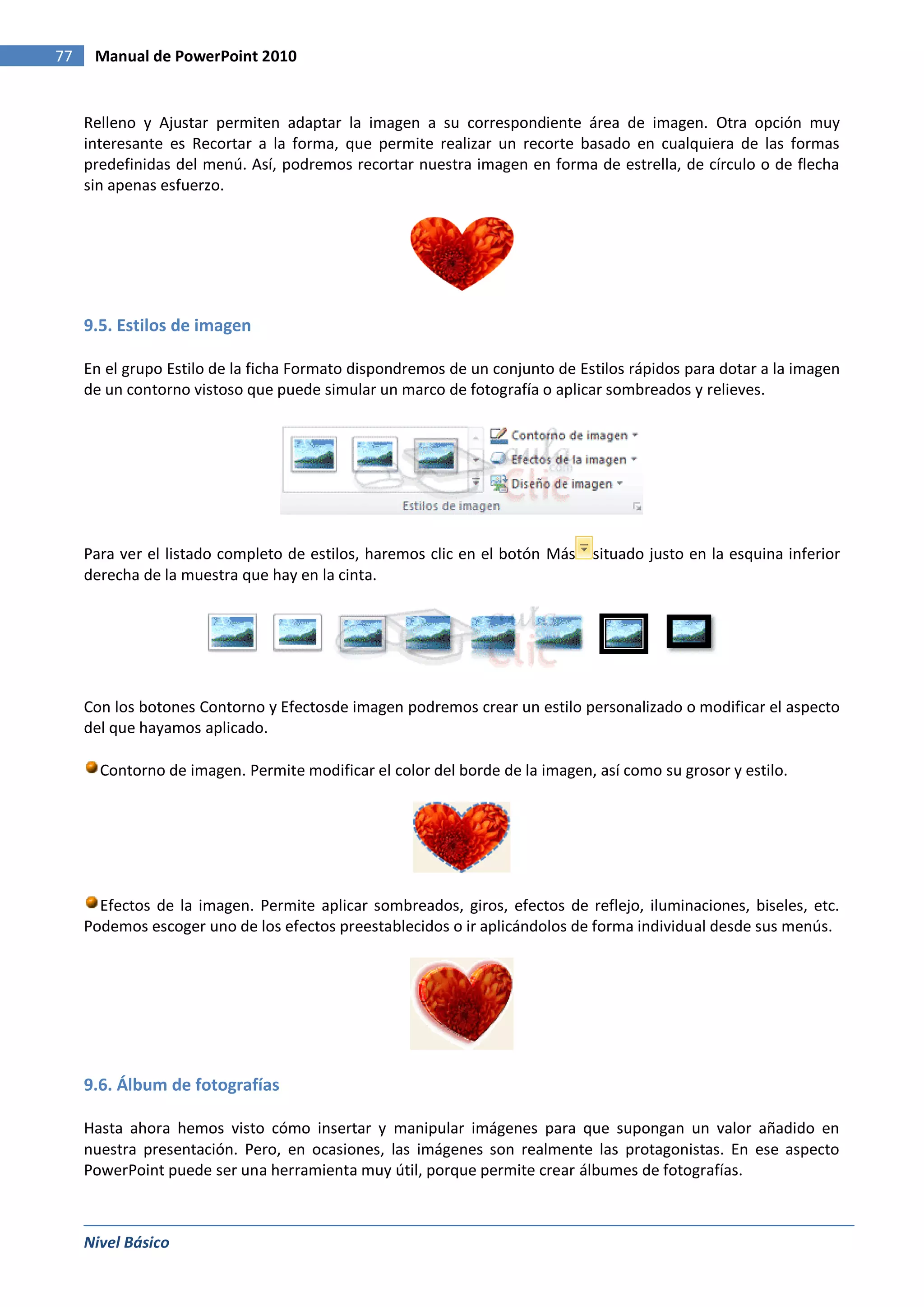 77    Manual de PowerPoint 2010


     Relleno y Ajustar permiten adaptar la imagen a su correspondiente área de imagen. Otra opción muy
     interesante es Recortar a la forma, que permite realizar un recorte basado en cualquiera de las formas
     predefinidas del menú. Así, podremos recortar nuestra imagen en forma de estrella, de círculo o de flecha
     sin apenas esfuerzo.




     9.5. Estilos de imagen

     En el grupo Estilo de la ficha Formato dispondremos de un conjunto de Estilos rápidos para dotar a la imagen
     de un contorno vistoso que puede simular un marco de fotografía o aplicar sombreados y relieves.




     Para ver el listado completo de estilos, haremos clic en el botón Más   situado justo en la esquina inferior
     derecha de la muestra que hay en la cinta.




     Con los botones Contorno y Efectosde imagen podremos crear un estilo personalizado o modificar el aspecto
     del que hayamos aplicado.

       Contorno de imagen. Permite modificar el color del borde de la imagen, así como su grosor y estilo.




       Efectos de la imagen. Permite aplicar sombreados, giros, efectos de reflejo, iluminaciones, biseles, etc.
     Podemos escoger uno de los efectos preestablecidos o ir aplicándolos de forma individual desde sus menús.




     9.6. Álbum de fotografías

     Hasta ahora hemos visto cómo insertar y manipular imágenes para que supongan un valor añadido en
     nuestra presentación. Pero, en ocasiones, las imágenes son realmente las protagonistas. En ese aspecto
     PowerPoint puede ser una herramienta muy útil, porque permite crear álbumes de fotografías.



     Nivel Básico
 