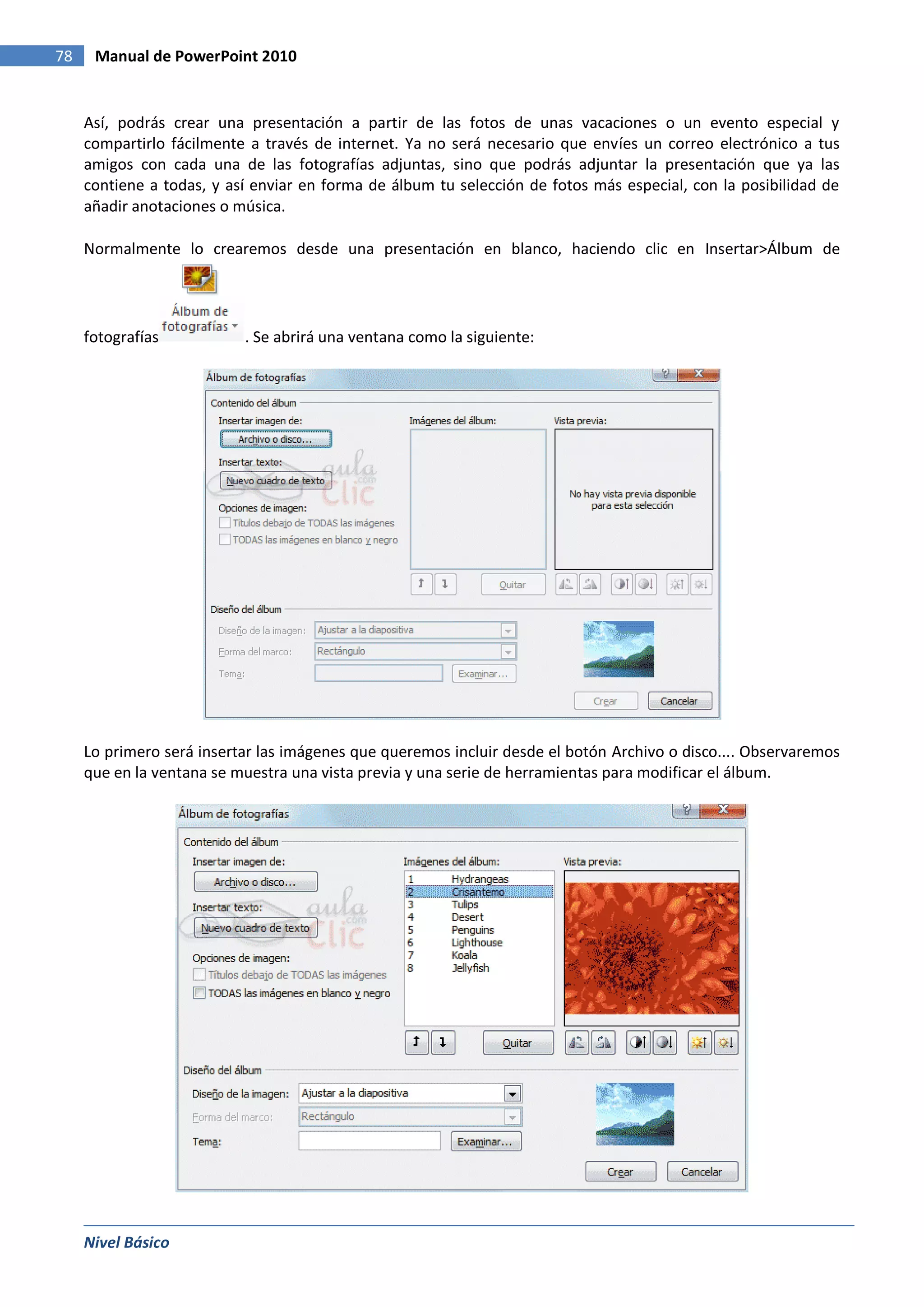 78    Manual de PowerPoint 2010


     Así, podrás crear una presentación a partir de las fotos de unas vacaciones o un evento especial y
     compartirlo fácilmente a través de internet. Ya no será necesario que envíes un correo electrónico a tus
     amigos con cada una de las fotografías adjuntas, sino que podrás adjuntar la presentación que ya las
     contiene a todas, y así enviar en forma de álbum tu selección de fotos más especial, con la posibilidad de
     añadir anotaciones o música.

     Normalmente lo crearemos desde una presentación en blanco, haciendo clic en Insertar>Álbum de




     fotografías           . Se abrirá una ventana como la siguiente:




     Lo primero será insertar las imágenes que queremos incluir desde el botón Archivo o disco.... Observaremos
     que en la ventana se muestra una vista previa y una serie de herramientas para modificar el álbum.




     Nivel Básico
 
