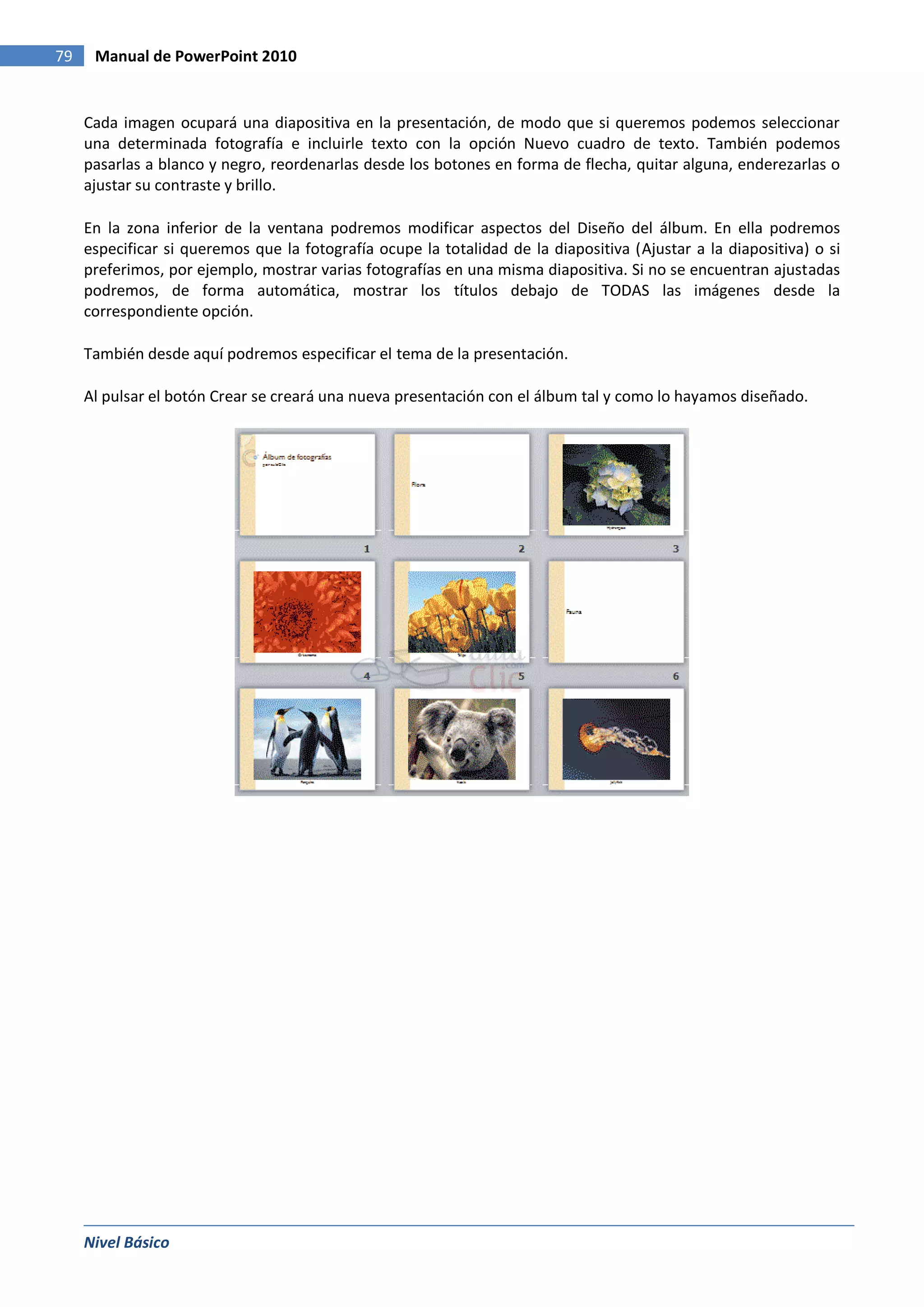 79    Manual de PowerPoint 2010


     Cada imagen ocupará una diapositiva en la presentación, de modo que si queremos podemos seleccionar
     una determinada fotografía e incluirle texto con la opción Nuevo cuadro de texto. También podemos
     pasarlas a blanco y negro, reordenarlas desde los botones en forma de flecha, quitar alguna, enderezarlas o
     ajustar su contraste y brillo.

     En la zona inferior de la ventana podremos modificar aspectos del Diseño del álbum. En ella podremos
     especificar si queremos que la fotografía ocupe la totalidad de la diapositiva (Ajustar a la diapositiva) o si
     preferimos, por ejemplo, mostrar varias fotografías en una misma diapositiva. Si no se encuentran ajustadas
     podremos, de forma automática, mostrar los títulos debajo de TODAS las imágenes desde la
     correspondiente opción.

     También desde aquí podremos especificar el tema de la presentación.

     Al pulsar el botón Crear se creará una nueva presentación con el álbum tal y como lo hayamos diseñado.




     Nivel Básico
 