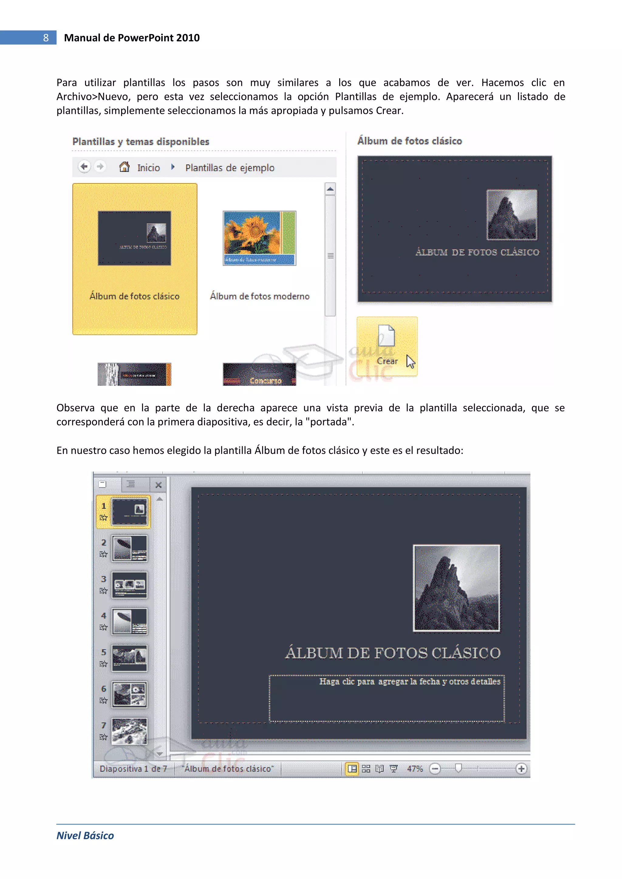 8    Manual de PowerPoint 2010


    Para utilizar plantillas los pasos son muy similares a los que acabamos de ver. Hacemos clic en
    Archivo>Nuevo, pero esta vez seleccionamos la opción Plantillas de ejemplo. Aparecerá un listado de
    plantillas, simplemente seleccionamos la más apropiada y pulsamos Crear.




    Observa que en la parte de la derecha aparece una vista previa de la plantilla seleccionada, que se
    corresponderá con la primera diapositiva, es decir, la "portada".

    En nuestro caso hemos elegido la plantilla Álbum de fotos clásico y este es el resultado:




    Nivel Básico
 