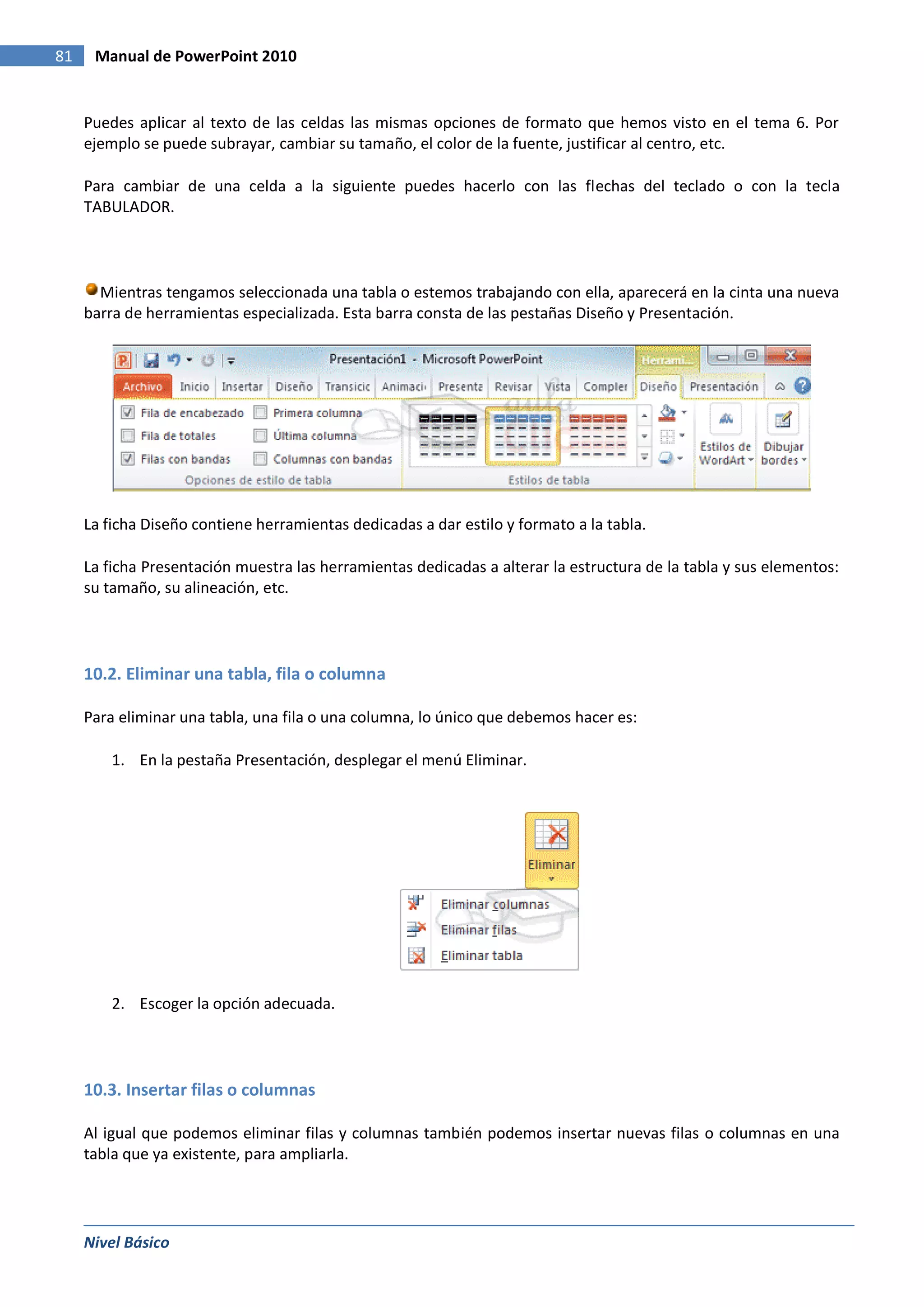 81    Manual de PowerPoint 2010


     Puedes aplicar al texto de las celdas las mismas opciones de formato que hemos visto en el tema 6. Por
     ejemplo se puede subrayar, cambiar su tamaño, el color de la fuente, justificar al centro, etc.

     Para cambiar de una celda a la siguiente puedes hacerlo con las flechas del teclado o con la tecla
     TABULADOR.




       Mientras tengamos seleccionada una tabla o estemos trabajando con ella, aparecerá en la cinta una nueva
     barra de herramientas especializada. Esta barra consta de las pestañas Diseño y Presentación.




     La ficha Diseño contiene herramientas dedicadas a dar estilo y formato a la tabla.

     La ficha Presentación muestra las herramientas dedicadas a alterar la estructura de la tabla y sus elementos:
     su tamaño, su alineación, etc.




     10.2. Eliminar una tabla, fila o columna

     Para eliminar una tabla, una fila o una columna, lo único que debemos hacer es:

         1. En la pestaña Presentación, desplegar el menú Eliminar.




         2. Escoger la opción adecuada.




     10.3. Insertar filas o columnas

     Al igual que podemos eliminar filas y columnas también podemos insertar nuevas filas o columnas en una
     tabla que ya existente, para ampliarla.




     Nivel Básico
 
