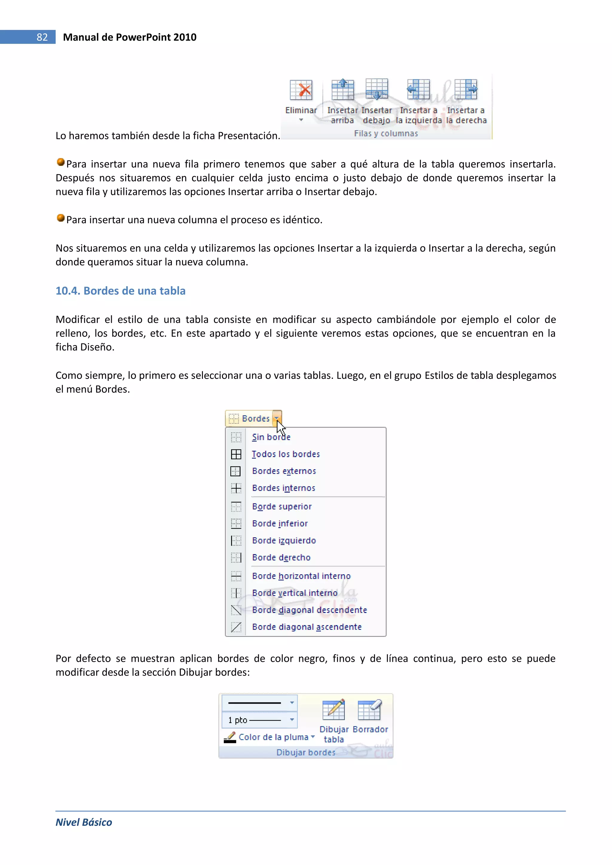 82    Manual de PowerPoint 2010




     Lo haremos también desde la ficha Presentación.

       Para insertar una nueva fila primero tenemos que saber a qué altura de la tabla queremos insertarla.
     Después nos situaremos en cualquier celda justo encima o justo debajo de donde queremos insertar la
     nueva fila y utilizaremos las opciones Insertar arriba o Insertar debajo.

       Para insertar una nueva columna el proceso es idéntico.

     Nos situaremos en una celda y utilizaremos las opciones Insertar a la izquierda o Insertar a la derecha, según
     donde queramos situar la nueva columna.

     10.4. Bordes de una tabla

     Modificar el estilo de una tabla consiste en modificar su aspecto cambiándole por ejemplo el color de
     relleno, los bordes, etc. En este apartado y el siguiente veremos estas opciones, que se encuentran en la
     ficha Diseño.

     Como siempre, lo primero es seleccionar una o varias tablas. Luego, en el grupo Estilos de tabla desplegamos
     el menú Bordes.




     Por defecto se muestran aplican bordes de color negro, finos y de línea continua, pero esto se puede
     modificar desde la sección Dibujar bordes:




     Nivel Básico
 