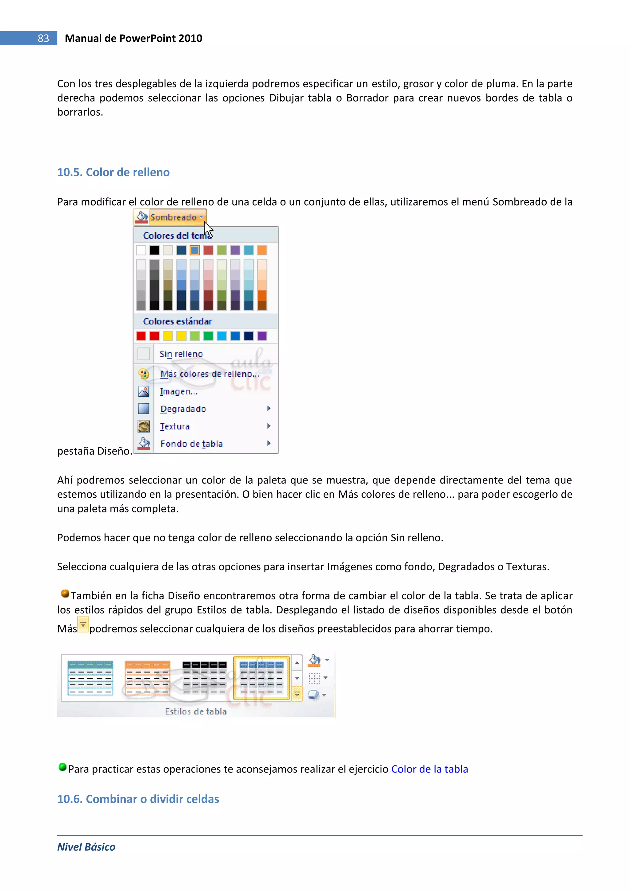 83    Manual de PowerPoint 2010


     Con los tres desplegables de la izquierda podremos especificar un estilo, grosor y color de pluma. En la parte
     derecha podemos seleccionar las opciones Dibujar tabla o Borrador para crear nuevos bordes de tabla o
     borrarlos.




     10.5. Color de relleno

     Para modificar el color de relleno de una celda o un conjunto de ellas, utilizaremos el menú Sombreado de la




     pestaña Diseño.

     Ahí podremos seleccionar un color de la paleta que se muestra, que depende directamente del tema que
     estemos utilizando en la presentación. O bien hacer clic en Más colores de relleno... para poder escogerlo de
     una paleta más completa.

     Podemos hacer que no tenga color de relleno seleccionando la opción Sin relleno.

     Selecciona cualquiera de las otras opciones para insertar Imágenes como fondo, Degradados o Texturas.

        También en la ficha Diseño encontraremos otra forma de cambiar el color de la tabla. Se trata de aplicar
     los estilos rápidos del grupo Estilos de tabla. Desplegando el listado de diseños disponibles desde el botón
     Más   podremos seleccionar cualquiera de los diseños preestablecidos para ahorrar tiempo.




       Para practicar estas operaciones te aconsejamos realizar el ejercicio Color de la tabla

     10.6. Combinar o dividir celdas


     Nivel Básico
 