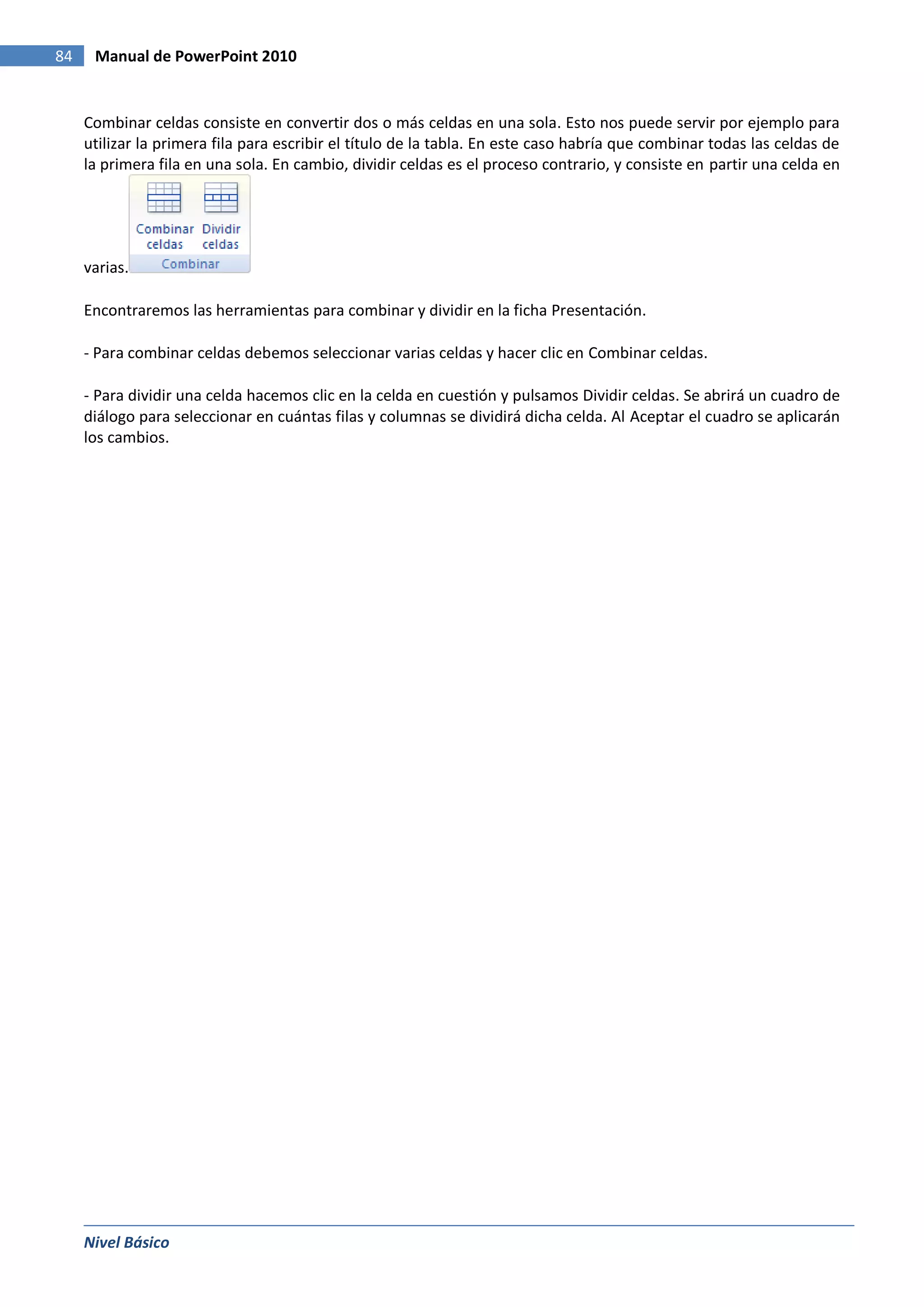 84    Manual de PowerPoint 2010


     Combinar celdas consiste en convertir dos o más celdas en una sola. Esto nos puede servir por ejemplo para
     utilizar la primera fila para escribir el título de la tabla. En este caso habría que combinar todas las celdas de
     la primera fila en una sola. En cambio, dividir celdas es el proceso contrario, y consiste en partir una celda en




     varias.

     Encontraremos las herramientas para combinar y dividir en la ficha Presentación.

     - Para combinar celdas debemos seleccionar varias celdas y hacer clic en Combinar celdas.

     - Para dividir una celda hacemos clic en la celda en cuestión y pulsamos Dividir celdas. Se abrirá un cuadro de
     diálogo para seleccionar en cuántas filas y columnas se dividirá dicha celda. Al Aceptar el cuadro se aplicarán
     los cambios.




     Nivel Básico
 