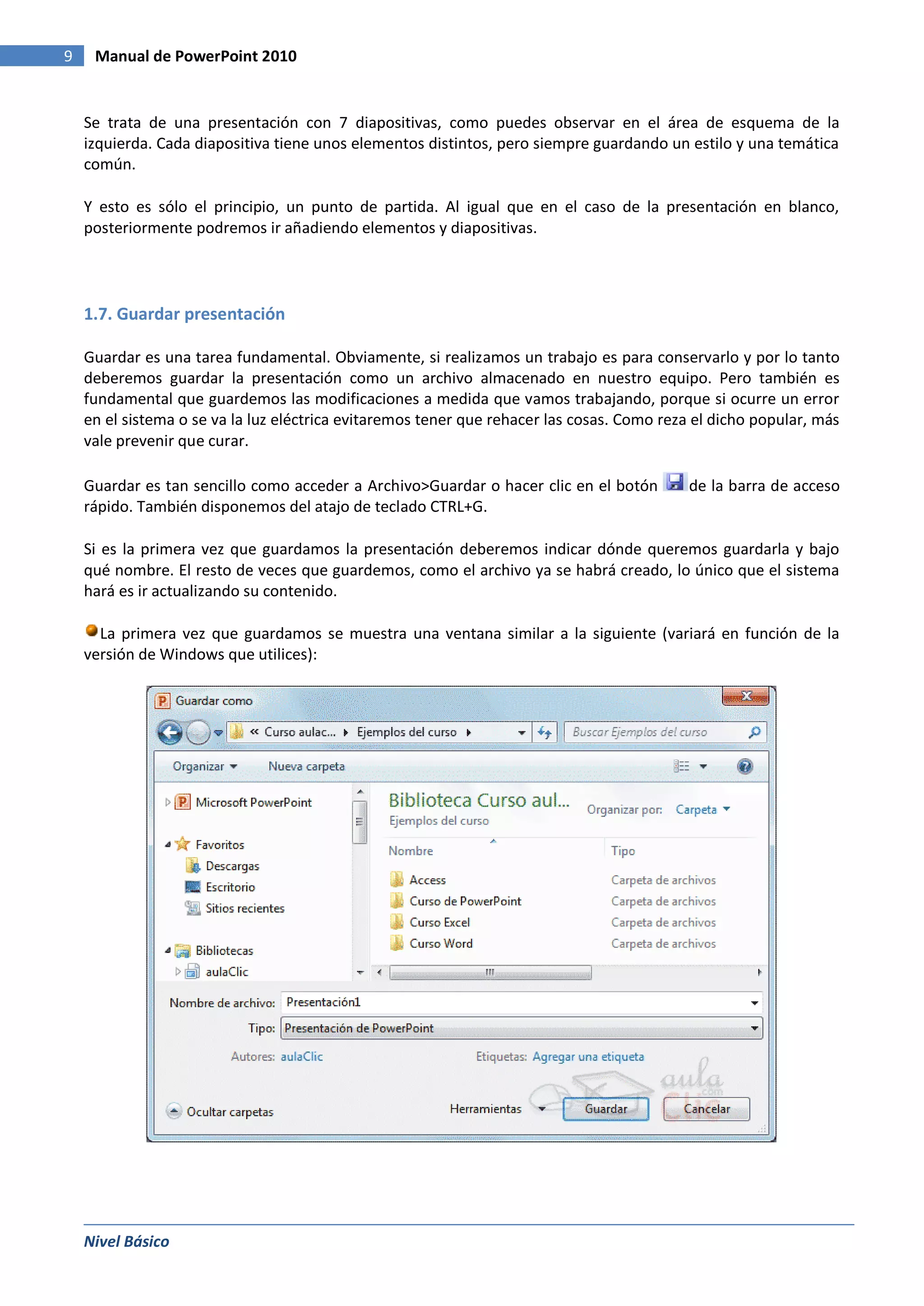 9    Manual de PowerPoint 2010


    Se trata de una presentación con 7 diapositivas, como puedes observar en el área de esquema de la
    izquierda. Cada diapositiva tiene unos elementos distintos, pero siempre guardando un estilo y una temática
    común.

    Y esto es sólo el principio, un punto de partida. Al igual que en el caso de la presentación en blanco,
    posteriormente podremos ir añadiendo elementos y diapositivas.




    1.7. Guardar presentación

    Guardar es una tarea fundamental. Obviamente, si realizamos un trabajo es para conservarlo y por lo tanto
    deberemos guardar la presentación como un archivo almacenado en nuestro equipo. Pero también es
    fundamental que guardemos las modificaciones a medida que vamos trabajando, porque si ocurre un error
    en el sistema o se va la luz eléctrica evitaremos tener que rehacer las cosas. Como reza el dicho popular, más
    vale prevenir que curar.

    Guardar es tan sencillo como acceder a Archivo>Guardar o hacer clic en el botón         de la barra de acceso
    rápido. También disponemos del atajo de teclado CTRL+G.

    Si es la primera vez que guardamos la presentación deberemos indicar dónde queremos guardarla y bajo
    qué nombre. El resto de veces que guardemos, como el archivo ya se habrá creado, lo único que el sistema
    hará es ir actualizando su contenido.

      La primera vez que guardamos se muestra una ventana similar a la siguiente (variará en función de la
    versión de Windows que utilices):




    Nivel Básico
 