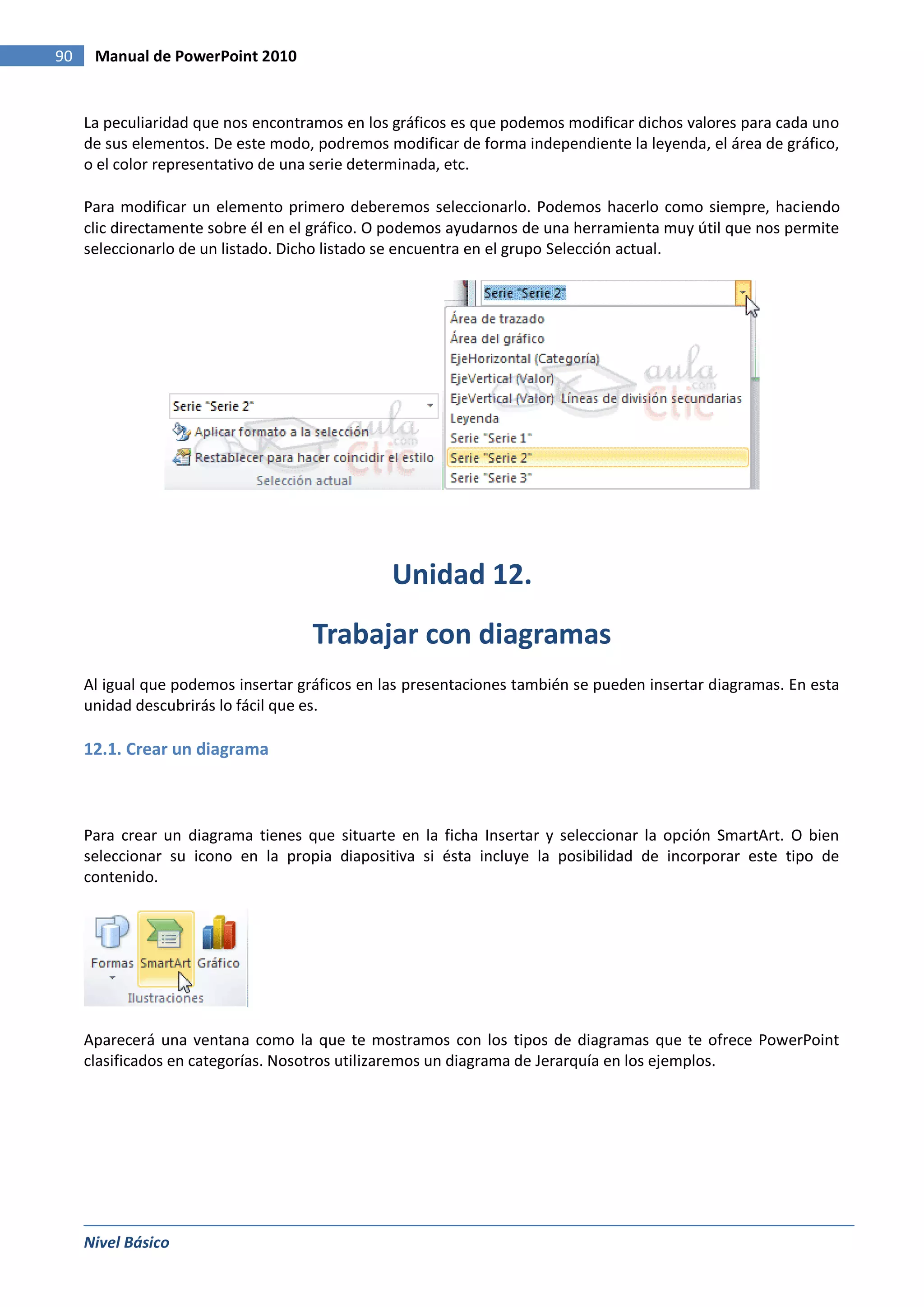 90    Manual de PowerPoint 2010


     La peculiaridad que nos encontramos en los gráficos es que podemos modificar dichos valores para cada uno
     de sus elementos. De este modo, podremos modificar de forma independiente la leyenda, el área de gráfico,
     o el color representativo de una serie determinada, etc.

     Para modificar un elemento primero deberemos seleccionarlo. Podemos hacerlo como siempre, haciendo
     clic directamente sobre él en el gráfico. O podemos ayudarnos de una herramienta muy útil que nos permite
     seleccionarlo de un listado. Dicho listado se encuentra en el grupo Selección actual.




                                                Unidad 12.
                                     Trabajar con diagramas
     Al igual que podemos insertar gráficos en las presentaciones también se pueden insertar diagramas. En esta
     unidad descubrirás lo fácil que es.

     12.1. Crear un diagrama



     Para crear un diagrama tienes que situarte en la ficha Insertar y seleccionar la opción SmartArt. O bien
     seleccionar su icono en la propia diapositiva si ésta incluye la posibilidad de incorporar este tipo de
     contenido.




     Aparecerá una ventana como la que te mostramos con los tipos de diagramas que te ofrece PowerPoint
     clasificados en categorías. Nosotros utilizaremos un diagrama de Jerarquía en los ejemplos.




     Nivel Básico
 