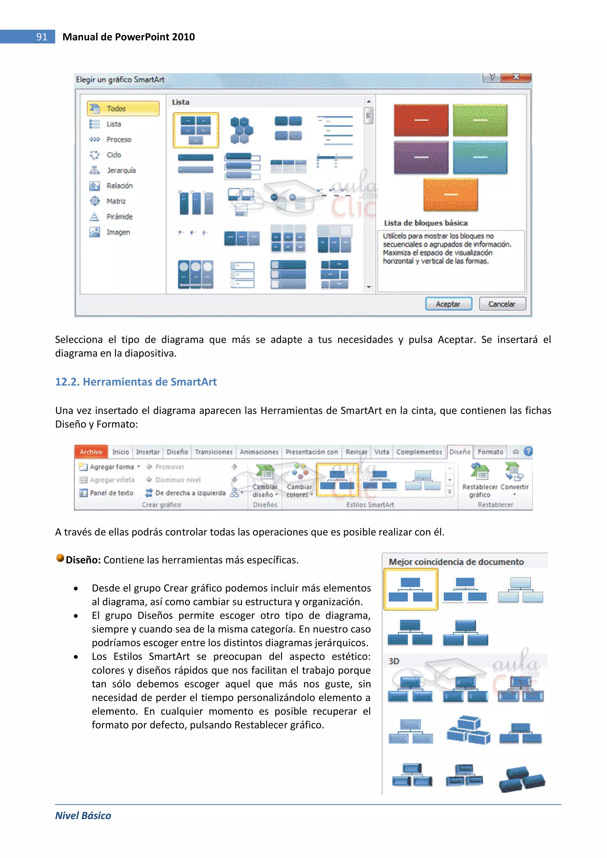91    Manual de PowerPoint 2010




     Selecciona el tipo de diagrama que más se adapte a tus necesidades y pulsa Aceptar. Se insertará el
     diagrama en la diapositiva.

     12.2. Herramientas de SmartArt

     Una vez insertado el diagrama aparecen las Herramientas de SmartArt en la cinta, que contienen las fichas
     Diseño y Formato:




     A través de ellas podrás controlar todas las operaciones que es posible realizar con él.

       Diseño: Contiene las herramientas más específicas.

             Desde el grupo Crear gráfico podemos incluir más elementos
             al diagrama, así como cambiar su estructura y organización.
             El grupo Diseños permite escoger otro tipo de diagrama,
             siempre y cuando sea de la misma categoría. En nuestro caso
             podríamos escoger entre los distintos diagramas jerárquicos.
             Los Estilos SmartArt se preocupan del aspecto estético:
             colores y diseños rápidos que nos facilitan el trabajo porque
             tan sólo debemos escoger aquel que más nos guste, sin
             necesidad de perder el tiempo personalizándolo elemento a
             elemento. En cualquier momento es posible recuperar el
             formato por defecto, pulsando Restablecer gráfico.




     Nivel Básico
 