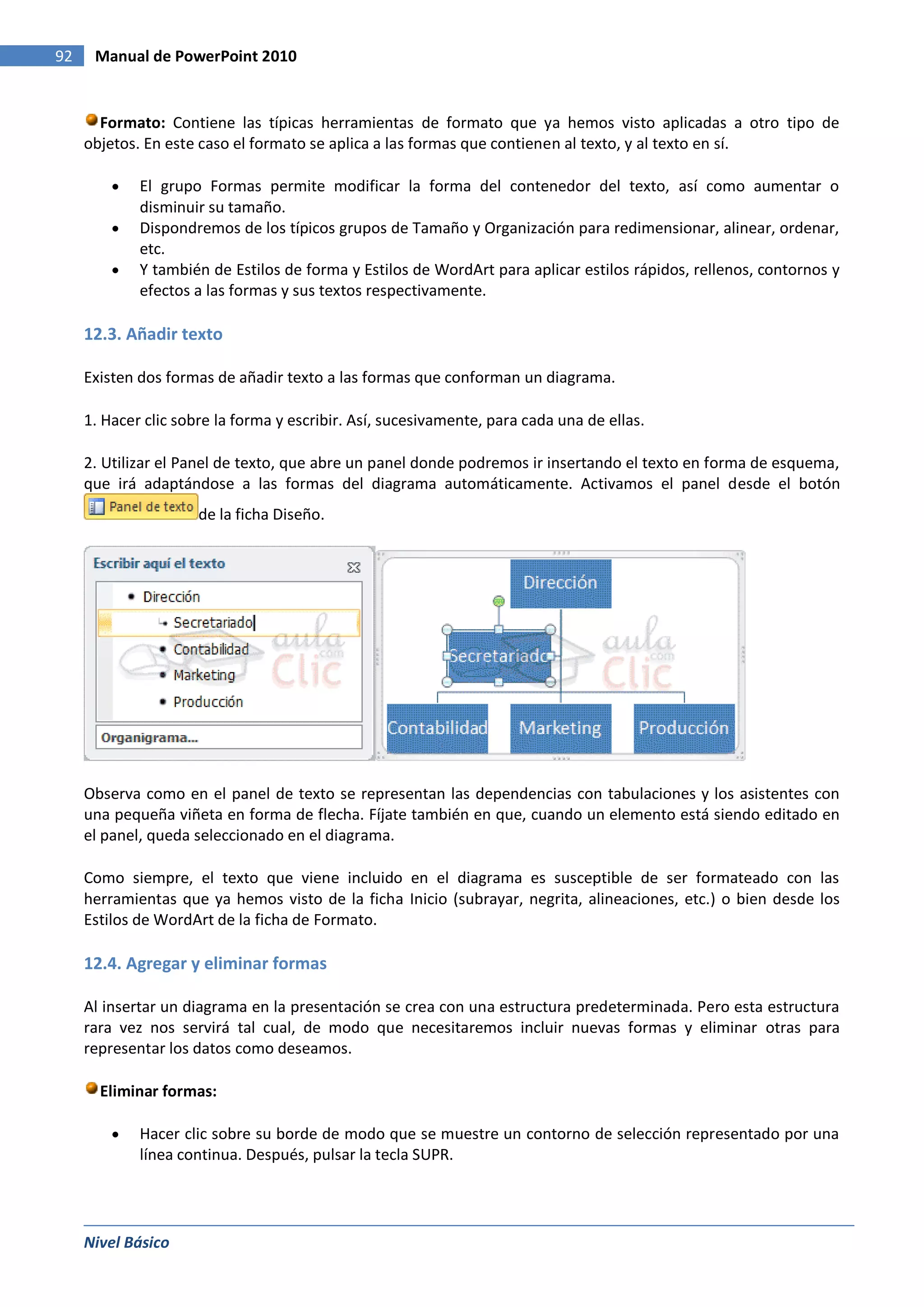 92    Manual de PowerPoint 2010


       Formato: Contiene las típicas herramientas de formato que ya hemos visto aplicadas a otro tipo de
     objetos. En este caso el formato se aplica a las formas que contienen al texto, y al texto en sí.

             El grupo Formas permite modificar la forma del contenedor del texto, así como aumentar o
             disminuir su tamaño.
             Dispondremos de los típicos grupos de Tamaño y Organización para redimensionar, alinear, ordenar,
             etc.
             Y también de Estilos de forma y Estilos de WordArt para aplicar estilos rápidos, rellenos, contornos y
             efectos a las formas y sus textos respectivamente.

     12.3. Añadir texto

     Existen dos formas de añadir texto a las formas que conforman un diagrama.

     1. Hacer clic sobre la forma y escribir. Así, sucesivamente, para cada una de ellas.

     2. Utilizar el Panel de texto, que abre un panel donde podremos ir insertando el texto en forma de esquema,
     que irá adaptándose a las formas del diagrama automáticamente. Activamos el panel desde el botón
                      de la ficha Diseño.




     Observa como en el panel de texto se representan las dependencias con tabulaciones y los asistentes con
     una pequeña viñeta en forma de flecha. Fíjate también en que, cuando un elemento está siendo editado en
     el panel, queda seleccionado en el diagrama.

     Como siempre, el texto que viene incluido en el diagrama es susceptible de ser formateado con las
     herramientas que ya hemos visto de la ficha Inicio (subrayar, negrita, alineaciones, etc.) o bien desde los
     Estilos de WordArt de la ficha de Formato.

     12.4. Agregar y eliminar formas

     Al insertar un diagrama en la presentación se crea con una estructura predeterminada. Pero esta estructura
     rara vez nos servirá tal cual, de modo que necesitaremos incluir nuevas formas y eliminar otras para
     representar los datos como deseamos.

       Eliminar formas:

             Hacer clic sobre su borde de modo que se muestre un contorno de selección representado por una
             línea continua. Después, pulsar la tecla SUPR.




     Nivel Básico
 