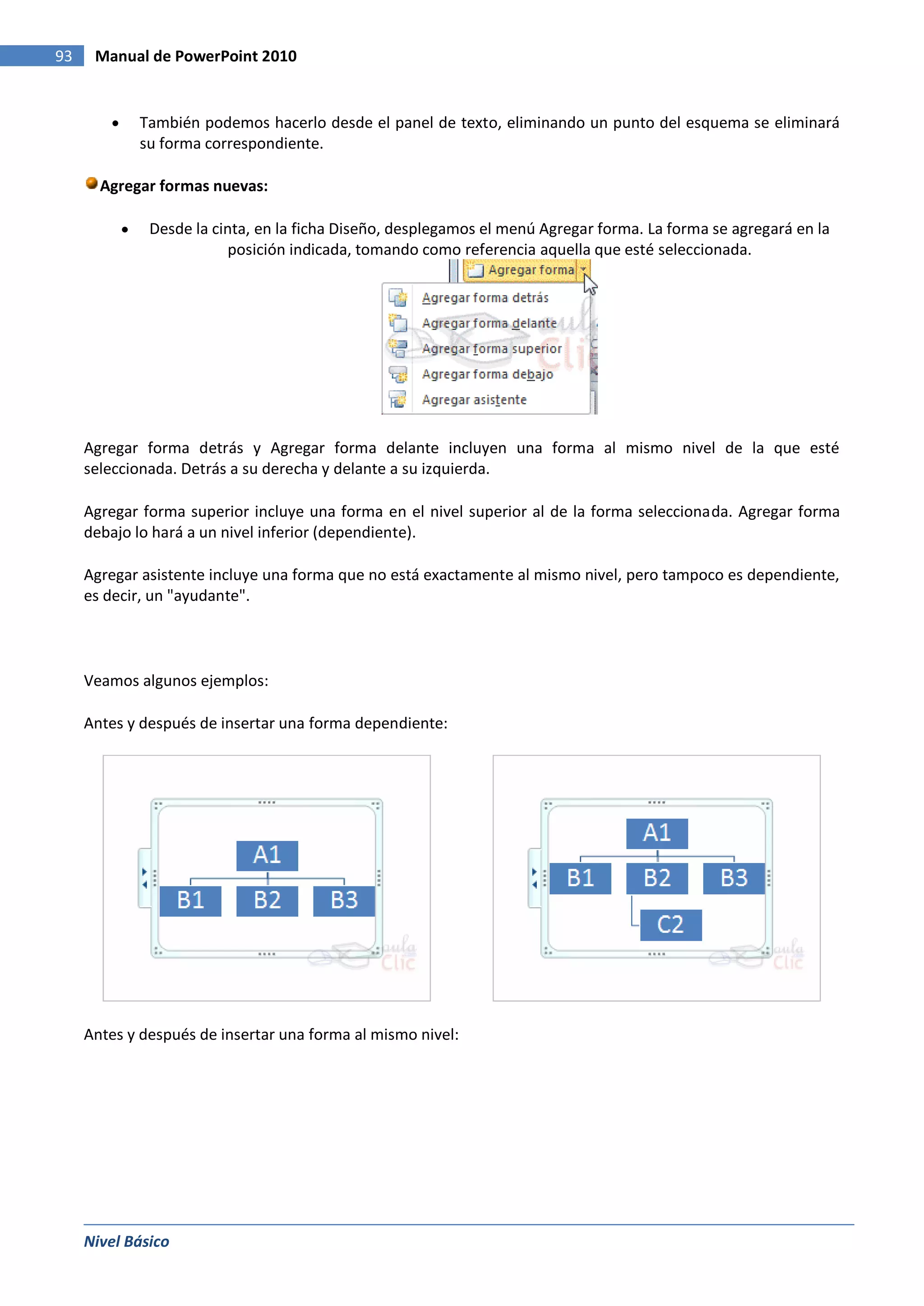 93    Manual de PowerPoint 2010


            También podemos hacerlo desde el panel de texto, eliminando un punto del esquema se eliminará
            su forma correspondiente.

       Agregar formas nuevas:

              Desde la cinta, en la ficha Diseño, desplegamos el menú Agregar forma. La forma se agregará en la
                         posición indicada, tomando como referencia aquella que esté seleccionada.




     Agregar forma detrás y Agregar forma delante incluyen una forma al mismo nivel de la que esté
     seleccionada. Detrás a su derecha y delante a su izquierda.

     Agregar forma superior incluye una forma en el nivel superior al de la forma seleccionada. Agregar forma
     debajo lo hará a un nivel inferior (dependiente).

     Agregar asistente incluye una forma que no está exactamente al mismo nivel, pero tampoco es dependiente,
     es decir, un "ayudante".



     Veamos algunos ejemplos:

     Antes y después de insertar una forma dependiente:




     Antes y después de insertar una forma al mismo nivel:




     Nivel Básico
 
