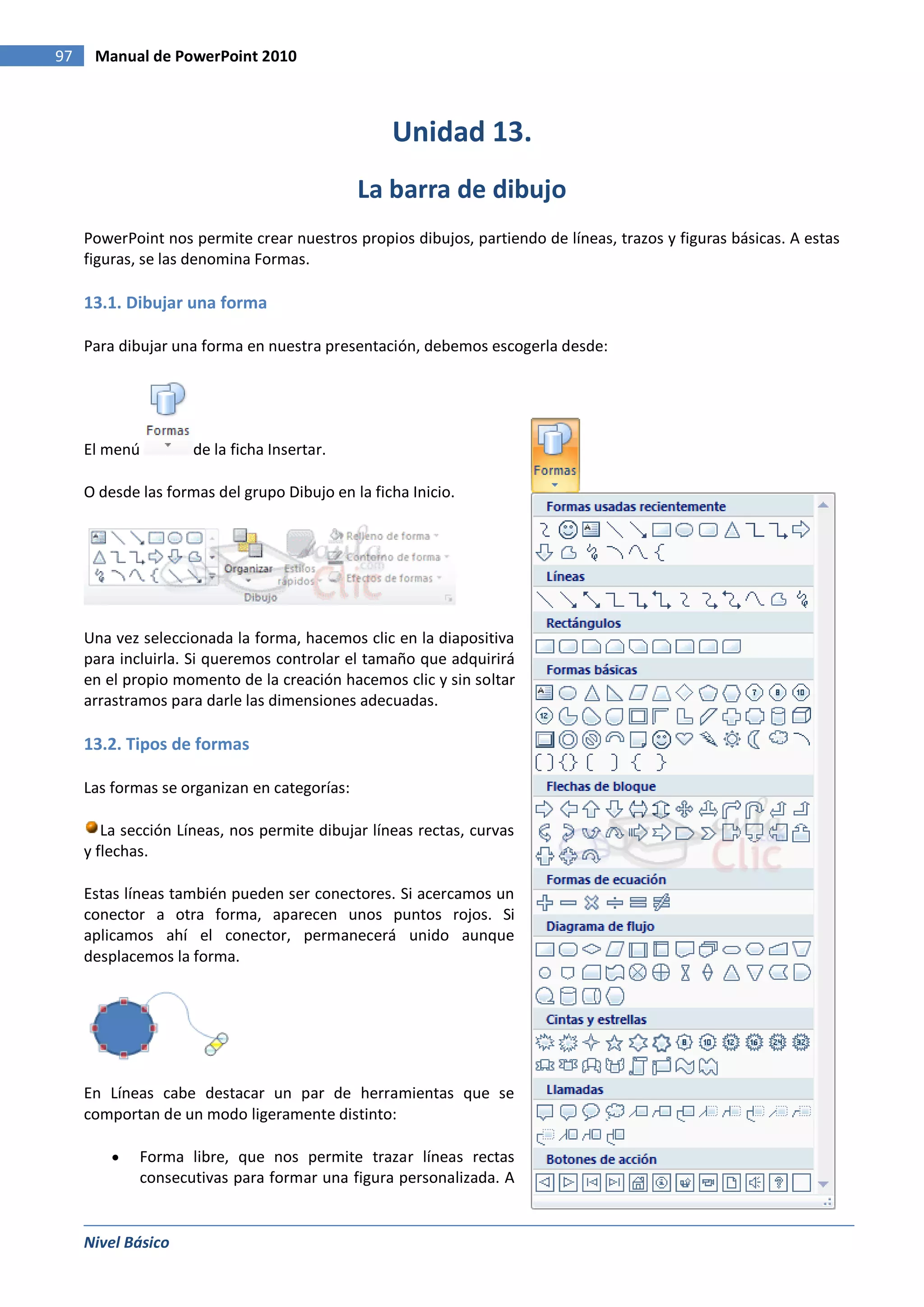 97    Manual de PowerPoint 2010



                                                  Unidad 13.
                                              La barra de dibujo
     PowerPoint nos permite crear nuestros propios dibujos, partiendo de líneas, trazos y figuras básicas. A estas
     figuras, se las denomina Formas.

     13.1. Dibujar una forma

     Para dibujar una forma en nuestra presentación, debemos escogerla desde:




     El menú         de la ficha Insertar.

     O desde las formas del grupo Dibujo en la ficha Inicio.




     Una vez seleccionada la forma, hacemos clic en la diapositiva
     para incluirla. Si queremos controlar el tamaño que adquirirá
     en el propio momento de la creación hacemos clic y sin soltar
     arrastramos para darle las dimensiones adecuadas.

     13.2. Tipos de formas

     Las formas se organizan en categorías:

        La sección Líneas, nos permite dibujar líneas rectas, curvas
     y flechas.

     Estas líneas también pueden ser conectores. Si acercamos un
     conector a otra forma, aparecen unos puntos rojos. Si
     aplicamos ahí el conector, permanecerá unido aunque
     desplacemos la forma.




     En Líneas cabe destacar un par de herramientas que se
     comportan de un modo ligeramente distinto:

             Forma libre, que nos permite trazar líneas rectas
             consecutivas para formar una figura personalizada. A


     Nivel Básico
 