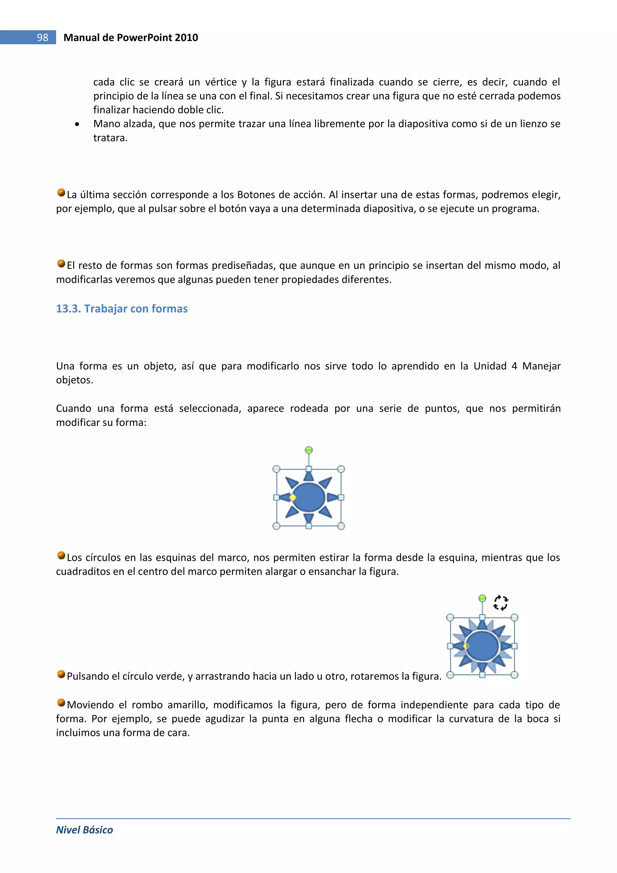 98    Manual de PowerPoint 2010


            cada clic se creará un vértice y la figura estará finalizada cuando se cierre, es decir, cuando el
            principio de la línea se una con el final. Si necesitamos crear una figura que no esté cerrada podemos
            finalizar haciendo doble clic.
            Mano alzada, que nos permite trazar una línea libremente por la diapositiva como si de un lienzo se
            tratara.



       La última sección corresponde a los Botones de acción. Al insertar una de estas formas, podremos elegir,
     por ejemplo, que al pulsar sobre el botón vaya a una determinada diapositiva, o se ejecute un programa.



      El resto de formas son formas prediseñadas, que aunque en un principio se insertan del mismo modo, al
     modificarlas veremos que algunas pueden tener propiedades diferentes.

     13.3. Trabajar con formas



     Una forma es un objeto, así que para modificarlo nos sirve todo lo aprendido en la Unidad 4 Manejar
     objetos.

     Cuando una forma está seleccionada, aparece rodeada por una serie de puntos, que nos permitirán
     modificar su forma:




       Los círculos en las esquinas del marco, nos permiten estirar la forma desde la esquina, mientras que los
     cuadraditos en el centro del marco permiten alargar o ensanchar la figura.




       Pulsando el círculo verde, y arrastrando hacia un lado u otro, rotaremos la figura.

       Moviendo el rombo amarillo, modificamos la figura, pero de forma independiente para cada tipo de
     forma. Por ejemplo, se puede agudizar la punta en alguna flecha o modificar la curvatura de la boca si
     incluimos una forma de cara.




     Nivel Básico
 