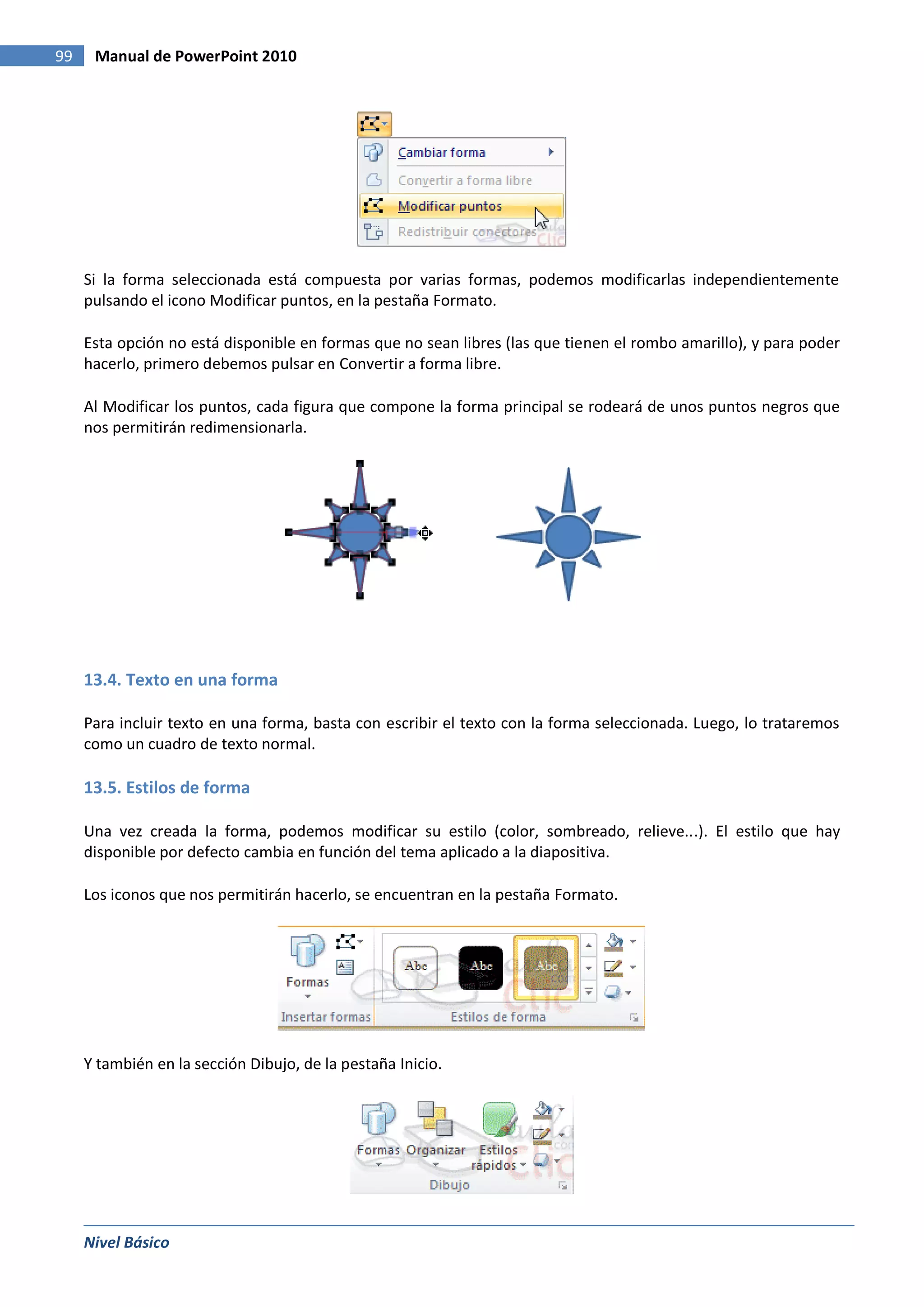 99    Manual de PowerPoint 2010




     Si la forma seleccionada está compuesta por varias formas, podemos modificarlas independientemente
     pulsando el icono Modificar puntos, en la pestaña Formato.

     Esta opción no está disponible en formas que no sean libres (las que tienen el rombo amarillo), y para poder
     hacerlo, primero debemos pulsar en Convertir a forma libre.

     Al Modificar los puntos, cada figura que compone la forma principal se rodeará de unos puntos negros que
     nos permitirán redimensionarla.




     13.4. Texto en una forma

     Para incluir texto en una forma, basta con escribir el texto con la forma seleccionada. Luego, lo trataremos
     como un cuadro de texto normal.

     13.5. Estilos de forma

     Una vez creada la forma, podemos modificar su estilo (color, sombreado, relieve...). El estilo que hay
     disponible por defecto cambia en función del tema aplicado a la diapositiva.

     Los iconos que nos permitirán hacerlo, se encuentran en la pestaña Formato.




     Y también en la sección Dibujo, de la pestaña Inicio.




     Nivel Básico
 