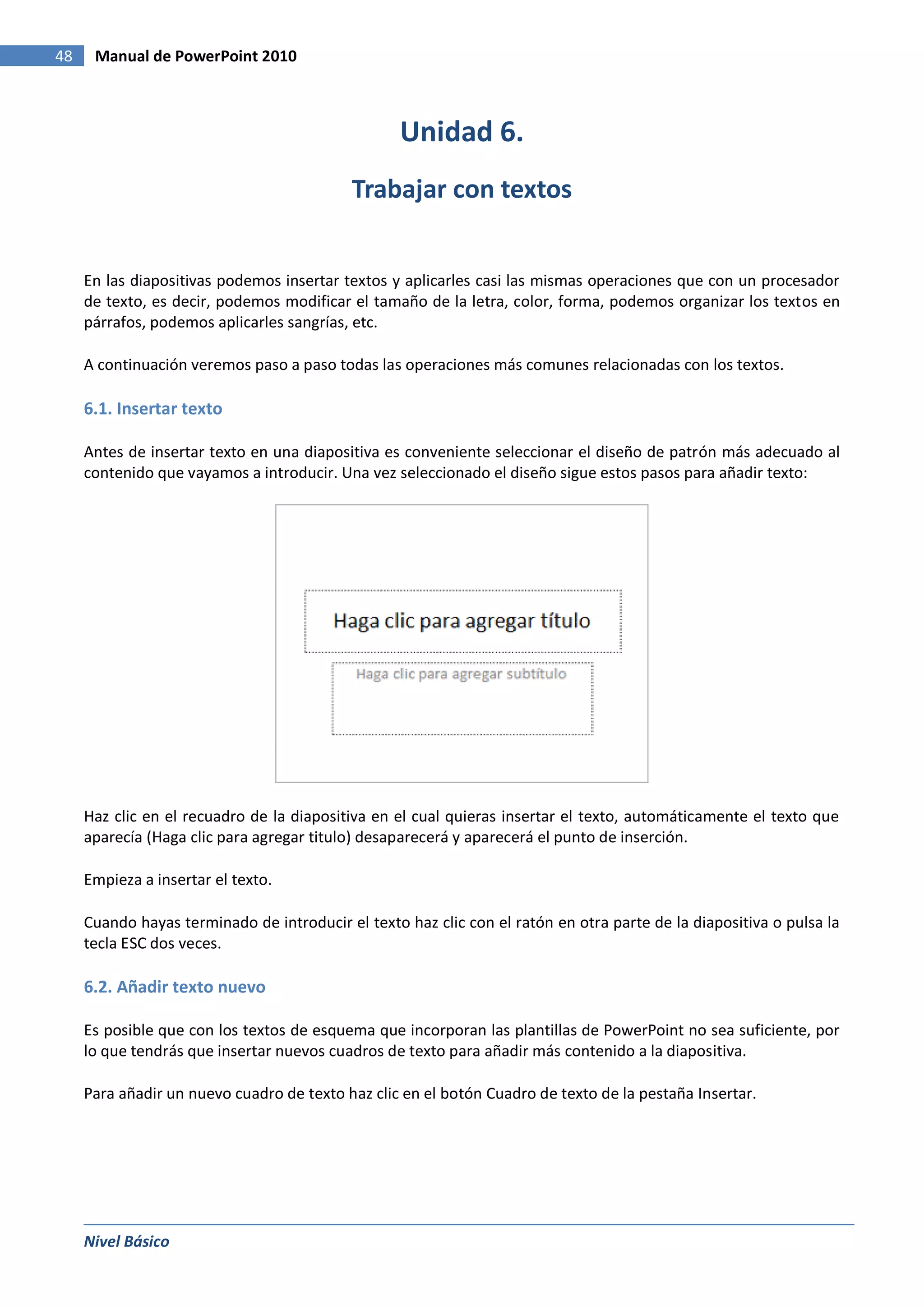 48    Manual de PowerPoint 2010



                                                  Unidad 6.
                                           Trabajar con textos


     En las diapositivas podemos insertar textos y aplicarles casi las mismas operaciones que con un procesador
     de texto, es decir, podemos modificar el tamaño de la letra, color, forma, podemos organizar los textos en
     párrafos, podemos aplicarles sangrías, etc.

     A continuación veremos paso a paso todas las operaciones más comunes relacionadas con los textos.

     6.1. Insertar texto

     Antes de insertar texto en una diapositiva es conveniente seleccionar el diseño de patrón más adecuado al
     contenido que vayamos a introducir. Una vez seleccionado el diseño sigue estos pasos para añadir texto:




     Haz clic en el recuadro de la diapositiva en el cual quieras insertar el texto, automáticamente el texto que
     aparecía (Haga clic para agregar titulo) desaparecerá y aparecerá el punto de inserción.

     Empieza a insertar el texto.

     Cuando hayas terminado de introducir el texto haz clic con el ratón en otra parte de la diapositiva o pulsa la
     tecla ESC dos veces.

     6.2. Añadir texto nuevo

     Es posible que con los textos de esquema que incorporan las plantillas de PowerPoint no sea suficiente, por
     lo que tendrás que insertar nuevos cuadros de texto para añadir más contenido a la diapositiva.

     Para añadir un nuevo cuadro de texto haz clic en el botón Cuadro de texto de la pestaña Insertar.




     Nivel Básico
 