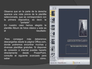 Observa que en la parte de la derecha
aparece una vista previa de la plantilla
seleccionada, que se corresponderá con
la primera diapositiva, es decir, la
"portada".
En nuestro caso hemos elegido la
plantilla Álbum de fotos clásico y este es
el resultado:
Para conseguir más deberemos
descargarlas desde la página Office.com,
donde podremos encontrar muchas y
diversas plantillas gratuitas. Si dispones
de conexión a internet puedes hacerlo
directamente desde PowerPoint,
consulta el siguiente avanzado para
saber cómo.
 