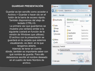 GUARDAR PRESENTACIÓN
Guardar es tan sencillo como acceder a
Archivo > Guardar o hacer clic en el
botón de la barra de acceso rápido.
También disponemos del atajo de
teclado CTRL+G.
La primera vez que guardamos se
muestra una ventana similar a la
siguiente (variará en función de la
versión de Windows que utilices):
El archivo con la presentación se
guardará en la carpeta que estemos
visualizando, es decir, en la que
tengamos abierta.
Además de tener en cuenta
dónde, también es importante saber con
qué nombre se guarda. Para ello
deberemos escribir el nombre deseado
en el cuadro de texto Nombre de
archivo.
 