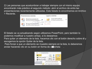2) Las personas que acostumbran a trabajar siempre con el mismo equipo
encontrarán más práctico el segundo método: abrir el archivo de entre las
presentaciones recientemente utilizadas. Este listado lo encontramos en Archivo
> Reciente.
El listado se va actualizando según utilizamos PowerPoint, pero también lo
podemos modificar a nuestro antojo, si lo deseamos:
Para quitar un elemento de la lista, hacemos clic con el botón derecho sobre él y
escogemos la opción Quitar de la lista.
Para forzar a que un elemento se muestre siempre en la lista, lo deberemos
anclar haciendo clic en su botón en forma de chincheta .
 
