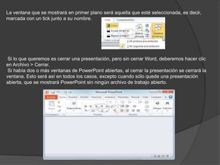La ventana que se mostrará en primer plano será aquella que esté seleccionada, es decir,
marcada con un tick junto a su nombre.
Si lo que queremos es cerrar una presentación, pero sin cerrar Word, deberemos hacer clic
en Archivo > Cerrar.
Si había dos o más ventanas de PowerPoint abiertas, al cerrar la presentación se cerrará la
ventana. Esto será así en todos los casos, excepto cuando sólo quede una presentación
abierta, que se mostrará PowerPoint sin ningún archivo de trabajo abierto.
 