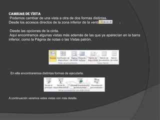 CAMBIAR DE VISTA
Podemos cambiar de una vista a otra de dos formas distintas.
Desde los accesos directos de la zona inferior de la ventana .
Desde las opciones de la cinta.
Aquí encontramos algunas vistas más además de las que ya aparecían en la barra
inferior, como la Página de notas o las Vistas patrón.
En ella encontraremos distintas formas de ejecutarla.
A continuación veremos estas vistas con más detalle.
 